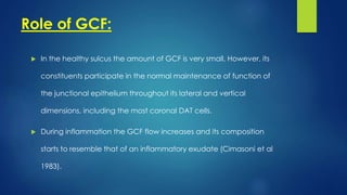 Role of GCF:
 In the healthy sulcus the amount of GCF is very small. However, its
constituents participate in the normal maintenance of function of
the junctional epithelium throughout its lateral and vertical
dimensions, including the most coronal DAT cells.
 During inflammation the GCF flow increases and its composition
starts to resemble that of an inflammatory exudate (Cimasoni et al
1983).
 