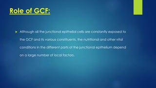 Role of GCF:
 Although all the junctional epithelial cells are constantly exposed to
the GCF and its various constituents, the nutritional and other vital
conditions in the different parts of the junctional epithelium depend
on a large number of local factors.
 