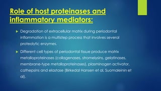 Role of host proteinases and
inflammatory mediators:
 Degradation of extracellular matrix during periodontal
inflammation is a multistep process that involves several
proteolytic enzymes.
 Different cell types of periodontal tissue produce matrix
metalloproteinases (collagenases, stromelysins, gelatinases,
membrane-type metalloproteinases), plasminogen activator,
cathepsins and elastase (Birkedal Hansen et al, Suomaleinin et
al).
 