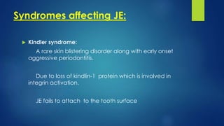 Syndromes affecting JE:
 Kindler syndrome:
A rare skin blistering disorder along with early onset
aggressive periodontitis.
Due to loss of kindlin-1 protein which is involved in
integrin activation.
JE fails to attach to the tooth surface
 