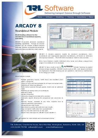 ARCADY 8
Roundabout Module
World-leading software for the
assessment of roundabout capacity
and safety
ARCADY 8 provides advanced roundabout
modelling capabilities. Through its intuitive
interface you can analyse multiple scenarios
with ease, perform comprehensive sensitivity
tests and produce publication-ready reports.
ARCADY 8 includes separate models for standard roundabouts, miniroundabouts and large/grade-separated roundabouts, all based on extensive
UK empirical research. The HCM 2010 roundabout model is also provided.
Entry Lane Analysis models individual entry lanes and allows unequal lane
usage at roundabouts to be analysed.
ARCADY 8 has a built-in link to
Vehicle Tracking to greatly
enhance design capability. ARCADY results such as RFC, LoS, Queue and Delay
are displayed in the CAD drawing and are updated in real-time as modifications
to the design are made.
Other features include:
















Multiple geometric layouts, traffic flows and modelled years
within a single file
Choice of units and terminologies for all input and output data
Modelling of linked roundabouts
Performance analysis through graphs, charts and an optimiser
mode
Modelling of bypass lanes at roundabouts
Geometric Delay
Accident Prediction
Interactive diagram and data entry screens
Automatic reports allowing file comparison and conversion to
PDF
Glossary Screen, available at any time, explains how to
measure geometric parameters
Comprehensive User Guide
Data Grids to quickly edit data and view results
Copy and paste traffic data from spreadsheets
Drive-on-the-left and Drive-on-the-right
Import from and export to ARCADY 6 and ARCADY 7

Visit our website for more details and to download a demo.

TRL Software, Crowthorne House, Nine Mile Ride, Wokingham, Berkshire, RG40 3GA, UK
+44 (0)1344 770758 software@trl.co.uk
www.trlsoftware.co.uk



T: +44 (0)1344 770558

 