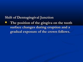 Shift of Dentogingival JunctionShift of Dentogingival Junction
 The position of the gingiva on the toothThe position of the gingiva on the tooth
surface changes during eruption and asurface changes during eruption and a
gradual exposure of the crown follows.gradual exposure of the crown follows.
 