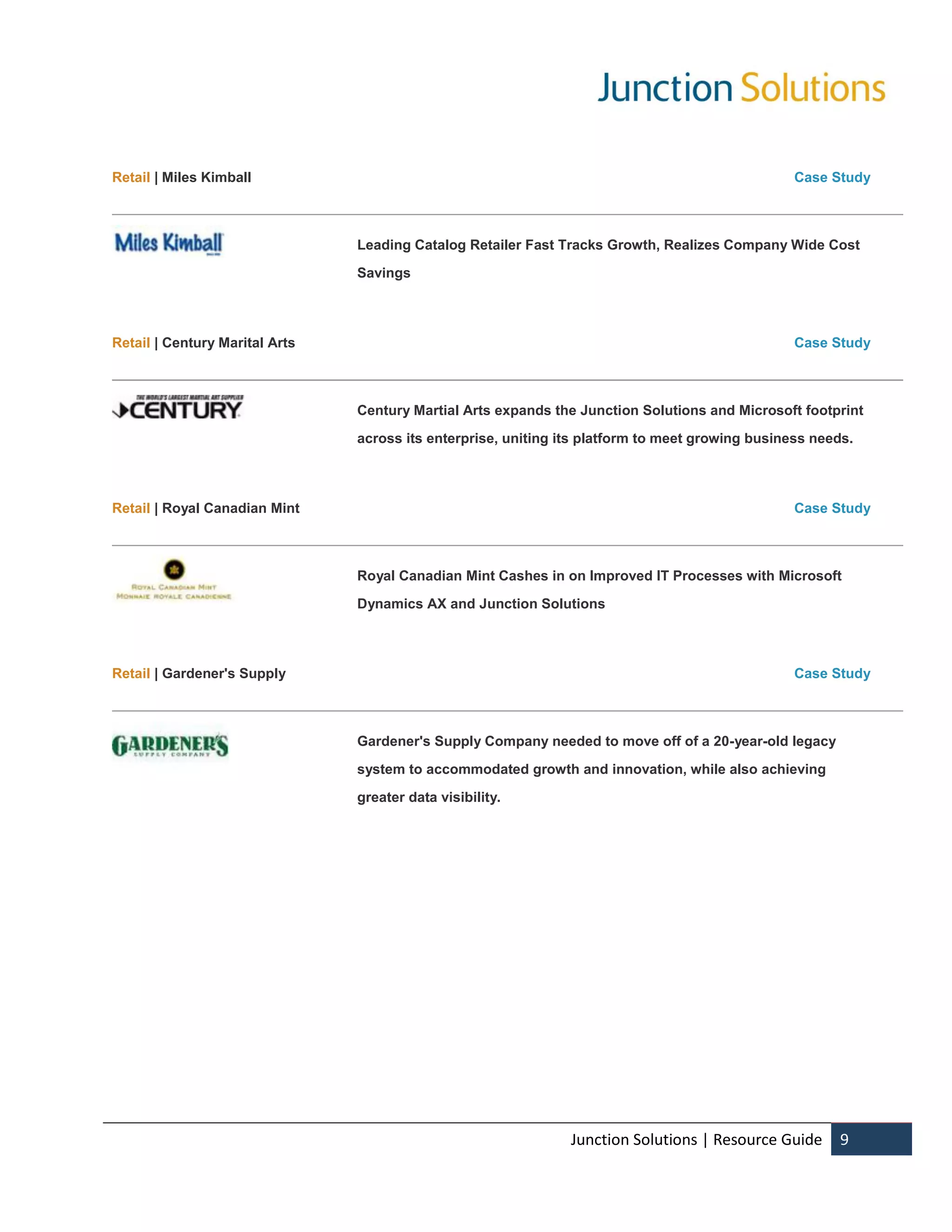 Retail | Miles Kimball                                                                            Case Study



                                Leading Catalog Retailer Fast Tracks Growth, Realizes Company Wide Cost

                                Savings



Retail | Century Marital Arts                                                                     Case Study



                                Century Martial Arts expands the Junction Solutions and Microsoft footprint

                                across its enterprise, uniting its platform to meet growing business needs.



Retail | Royal Canadian Mint                                                                      Case Study



                                Royal Canadian Mint Cashes in on Improved IT Processes with Microsoft

                                Dynamics AX and Junction Solutions



Retail | Gardener's Supply                                                                        Case Study



                                Gardener's Supply Company needed to move off of a 20-year-old legacy

                                system to accommodated growth and innovation, while also achieving

                                greater data visibility.




                                                                Junction Solutions | Resource Guide      9
 