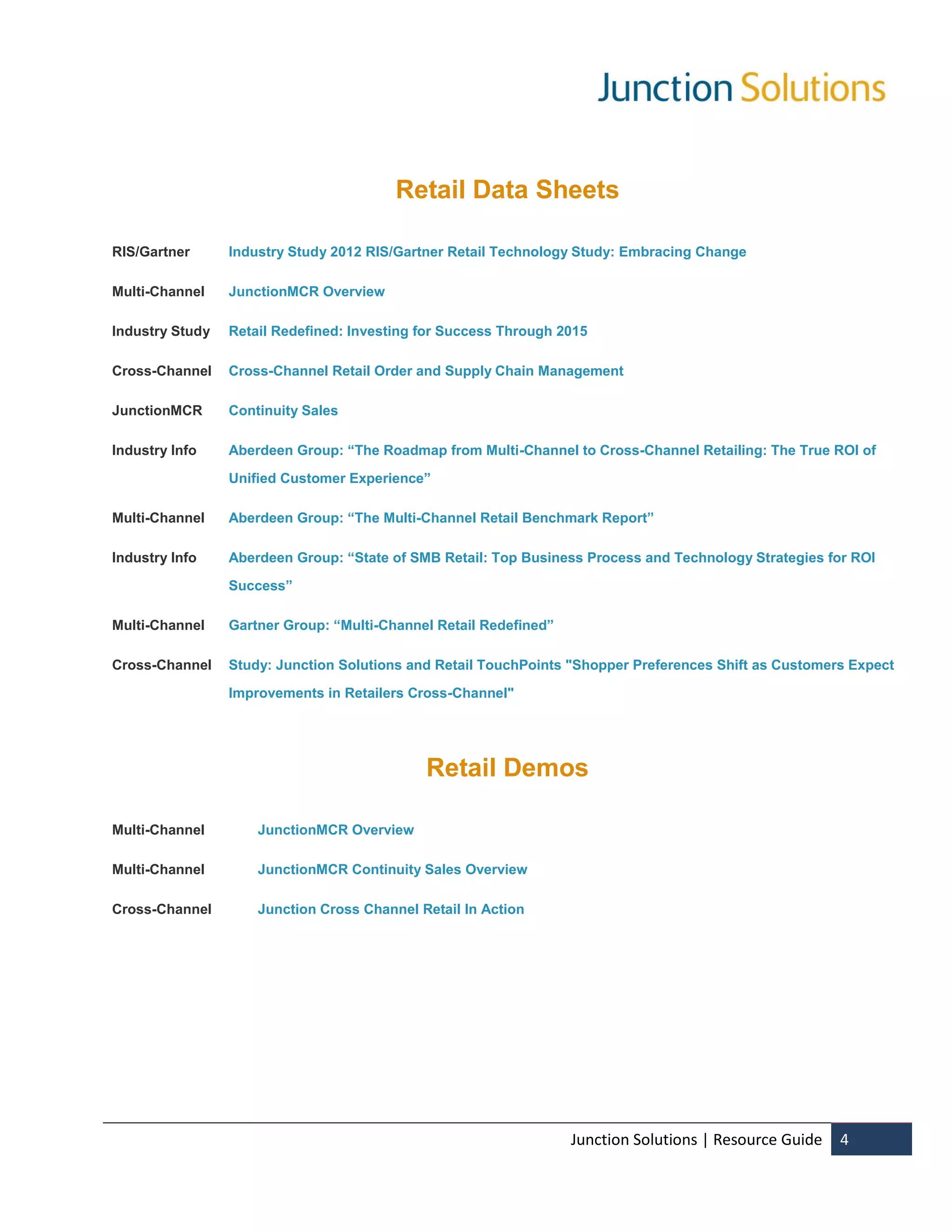 Retail Data Sheets

RIS/Gartner      Industry Study 2012 RIS/Gartner Retail Technology Study: Embracing Change

Multi-Channel    JunctionMCR Overview

Industry Study   Retail Redefined: Investing for Success Through 2015

Cross-Channel    Cross-Channel Retail Order and Supply Chain Management

JunctionMCR      Continuity Sales

Industry Info    Aberdeen Group: “The Roadmap from Multi-Channel to Cross-Channel Retailing: The True ROI of

                 Unified Customer Experience”

Multi-Channel    Aberdeen Group: “The Multi-Channel Retail Benchmark Report”

Industry Info    Aberdeen Group: “State of SMB Retail: Top Business Process and Technology Strategies for ROI

                 Success”

Multi-Channel    Gartner Group: “Multi-Channel Retail Redefined”

Cross-Channel    Study: Junction Solutions and Retail TouchPoints "Shopper Preferences Shift as Customers Expect

                 Improvements in Retailers Cross-Channel"




                                             Retail Demos

Multi-Channel        JunctionMCR Overview

Multi-Channel        JunctionMCR Continuity Sales Overview

Cross-Channel        Junction Cross Channel Retail In Action




                                                                   Junction Solutions | Resource Guide   4
 