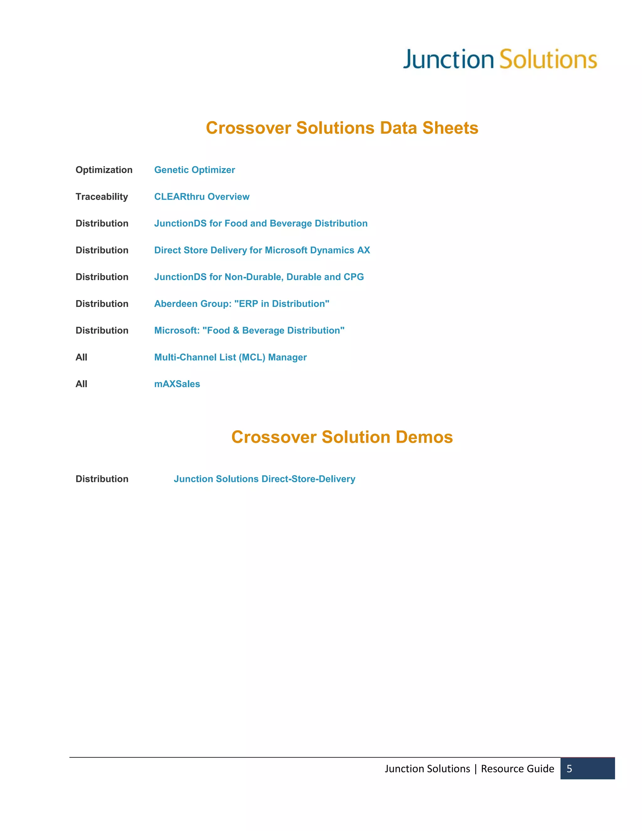 Crossover Solutions Data Sheets

Optimization   Genetic Optimizer

Traceability   CLEARthru Overview

Distribution   JunctionDS for Food and Beverage Distribution

Distribution   Direct Store Delivery for Microsoft Dynamics AX

Distribution   JunctionDS for Non-Durable, Durable and CPG

Distribution   Aberdeen Group: "ERP in Distribution"

Distribution   Microsoft: "Food & Beverage Distribution"

All            Multi-Channel List (MCL) Manager

All            mAXSales




                               Crossover Solution Demos

Distribution       Junction Solutions Direct-Store-Delivery




                                                                 Junction Solutions | Resource Guide   5
 