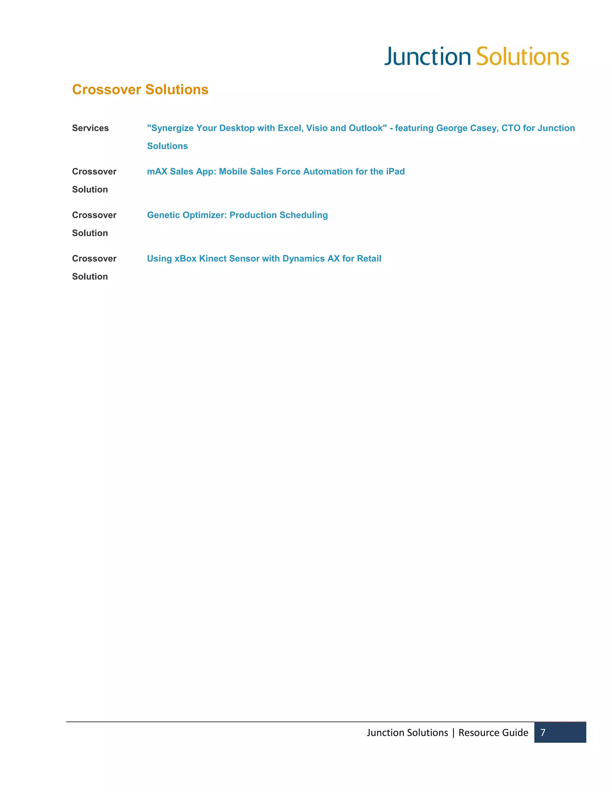 Crossover Solutions

Services    "Synergize Your Desktop with Excel, Visio and Outlook" - featuring George Casey, CTO for Junction

            Solutions

Crossover   mAX Sales App: Mobile Sales Force Automation for the iPad

Solution

Crossover   Genetic Optimizer: Production Scheduling

Solution

Crossover   Using xBox Kinect Sensor with Dynamics AX for Retail

Solution




                                                             Junction Solutions | Resource Guide     7
 