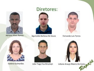 Diretores:



Adriano Alves Ramos   Aguinaldo Barbosa De Souza        Fernando Luis Torres




  Isadora Guimarães   João Tiago Foa Binsztajn     Lidiane Araujo Ribeiro Da Costa
 