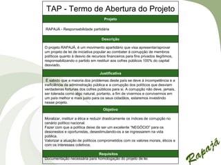TAP - Termo de Abertura do Projeto
                                     Projeto

RAPAJÁ - Responsabilidade partidária

                                   Descrição

O projeto RAPAJÁ, é um movimento apartidário que visa apresentar/aprovar
um projeto de lei de iniciativa popular ao combater à corrupção de membros
políticos quanto à desvio de recursos financeiros para fins privados ilegítimos,
responsabilizando o partido em restituir aos cofres públicos 100% do capital
desviado.

                                  Justificativa
 É sabido que a maioria dos problemas deste país se deve à incompetência e a
ineficiência da administração pública e a corrupção dos políticos que desviam
verdadeiras fortunas dos cofres públicos para si. A corrupção não deve, jamais,
ser tolerada como algo natural, portanto, a fim de vivermos e convivermos em
um país melhor e mais justo para os seus cidadãos, estaremos investindo
nesse projeto.
                                    Objetivo

Moralizar, instituir a ética e reduzir drasticamente os índices de corrupção no
cenário político nacional.
Fazer com que a política deixe de ser um excelente “NEGÓCIO” para os
desonestos e oportunistas, desestimulando-os a se ingressarem na vida
pública.
Valorizar a atuação de políticos comprometidos com os valores morais, éticos e
com os interesses coletivos.

                              Requisitos
Documentação necessária para homologação do projeto de lei.
 