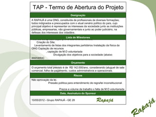 TAP - Termo de Abertura do Projeto
                                  Designação
A RAPAJÁ é uma ONG, constituída de profissionais de diversas formações;
todos indignados e preocupados com o atual cenário político do país, cujo
principal objetivo é representar os interesses da sociedade junto as instituições
públicas, empresarias, não governamentais e junto ao poder judiciário, na
defesas dos interesses dos cidadãos..
                             Lista de Milestones
Reunião de apresentação prévia dos levantamentos;
    Criação do Site;
  Levantamento de listas dos integrantes partidários Instalação da física da
ONG Captação de recursos
            , captação de M.O voluntariada
                   Divulgação dos objetivos para a sociedade (abaixo
assinados)
                                   Orçamento
O orçamento total previsto é de R$ 142.000/ano, considerando (aluguel de sala
comercial, folha de pagamento, custos administrativos e operacionais.
                                     Riscos
Não aprovação da lei.
            Pressão política para entendimento de regra/lei inconstitucional.

                        Prazos e volume de trabalho x falta de M.O voluntariada
                         Data, Assinatura do Sponsor

10/05/2012 - Grupo RAPAJÁ - GE 28
 