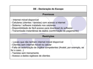 DE - Declaração do Escopo

                             Premissas

 - Internet móvel disponível
- Celulares (clientes / taxistas) com acesso a internet
- Sistema / software instalado nos celulares
- Disponibilidade de fácil acesso para download do software
- Transmissão instantânea de dados (confirmação de pagamento)

                             Restrições

 - Locais que não tenham internet móvel disponível
- Clientes sem internet móvel no celular
- Falta de autorização de órgãos competentes (Anatel, por exemplo, se
for o caso...)
- Taxistas sem treinamento
- Acesso a dados sigilosos de clientes
 