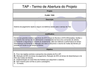 TAP - Termo de Abertura do Projeto
                                              Projeto

                                           FLA$H TÁXI

                                             Descrição



Sistema de pagamento rápido e seguro via telefone celular para o serviço de Táxi.



                                           Justificativa

Devido aos grandes eventos esportivos de 2014 (Copa do Mundo) e 2016 (Olimpíadas), facilitar o
pagamento dos serviço de táxi eliminando a necessidade de troco e/ou conversão de câmbio,
aumentando a segurança e controle do recebimento, além de melhorar a performance do tempo
desembarque aumentando a utilização dos táxis e reduzindo o volume de multas de trânsito por
paradas em locais ou por tempo proibidos.

                                             Objetivo


S - Foco nas regiões centrais e aeroportos dos estados de RJ e SP;
M - Redução de 80% do tempo de pagamento; Redução de 50% do tempo de desembarque e de
90% das multas de trânsito;
A - Implementação em toda frota dos frotistas que adquirirem o sistema;
R - Sem impacto para corrida ou para o passageiro;
T - 15 meses.
 