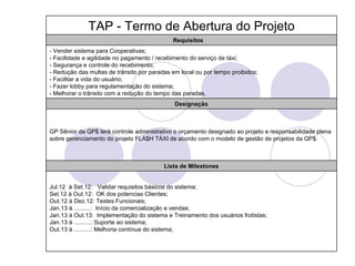 TAP - Termo de Abertura do Projeto
                                             Requisitos
- Vender sistema para Cooperativas;
- Facilidade e agilidade no pagamento / recebimento do serviço de táxi;
- Segurança e controle do recebimento;
- Redução das multas de trânsito por paradas em local ou por tempo proibidos;
- Facilitar a vida do usuário;
- Fazer lobby para regulamentação do sistema;
- Melhorar o trânsito com a redução do tempo das paradas.
                                              Designação



GP Sênior da QP$ terá controle administrativo o orçamento designado ao projeto e responsabilidade plena
sobre gerenciamento do projeto FLA$H TÁXI de acordo com o modelo de gestão de projetos da QP$.



                                          Lista de Milestones


Jul.12 à Set.12: Validar requisitos básicos do sistema;
Set.12 à Out.12: OK dos potencias Clientes;
Out.12 à Dez.12: Testes Funcionais;
Jan.13 à ..........: Início da comercialização e vendas;
Jan.13 à Out.13: Implementação do sistema e Treinamento dos usuários frotistas;
Jan.13 à ..........: Suporte ao sistema;
Out.13 à ..........: Melhoria contínua do sistema;
 