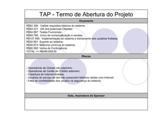 TAP - Termo de Abertura do Projeto
                                            Orçamento
R$62.356: Validar requisitos básicos do sistema;
R$44.231: OK dos potencias Clientes;
R$54.987: Testes Funcionais;
R$48.766: Início da comercialização e vendas;
R$147.490: Implementação do sistema e treinamento dos usuários frotistas;
R$32.991: Suporte ao sistema;
R$28.873: Melhoria contínua do sistema;
R$80.000: Verba de Contingência
TOTAL => R$499.658,00
                                              Riscos



- Operadoras de Celular não aderirem;
- Operadoras de Cartão de Crédito aderirem;
- Cobertura de Internet limitada;
- Usuários do serviço de táxi não possuirem telefone celular com Internet;
- Falta de confiabilidade dos usuário na segurança do sistema;




                                  Data, Assinatura do Sponsor
 