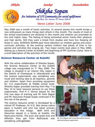 Shiksha     Sanskar  Swavalamban Shiksha Sopan   An Initiative of IIT Community for social upliftment Reg Office: 391, Nankari, IIT, Kanpur 208016 News Letter June 2008 May 2008 was a month of hectic activities. In several senses this month brings a new enthusiasm as many things start afresh in this month. The results of most of the school examinations are declared in this month and children are promoted to the next higher class. The feeling of being somewhat senior marks their pleasure and high spirits. Still they want a break from studies and have fun .  Keeping all these in view, SHIKSHA SOPAN paid more attention on children games and extra-curricular activities. At the evening centers children had plenty of time in fun games and activities like singing etc. Two major events took place in May 2008, setting up a Science Center at Kulethi and beginning of PPY Summer Camp. Here is a brief description of the activities of this month.  Mr Hanuman demostrating an experiment Mr. Amit Bajpai with a local BA student Gaurav demonstrating an experiment With the active collaboration of Shiksha Sopan, the Science Resource Center at the Kulethi village was inaugurated on 7 th  May 2008. The village is situated in an interior hilly region in the district of Champavat in Uttarakhand and the science experiments was something very novel and exciting idea to all teachers, parents and children. Apart from providing equipment for 112 experiments at Middle school level, Shiksha Sopan provided training from May 7 to May 14 to local resource persons to use these experiments. Prof H C Verma stayed for the first two days of training and Mr Amit Bajpai and Mr Hanuman Prasad Gupta continued it for the rest of the period.  The science resource center is developed by a retired IIT Professor, Dr H.D. Bist whose native place is Kulethi and who has taken primary education in this village.  Both Amit and Hanuman stayed in a family at Kulethi, the Rashuyara family. The pure and great love and affection they got from Rashiyaras was something unforgetteble. Science Resource Center at Kulethi  