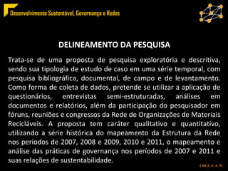 ESTRUTURA DELINEAMENTO DA PESQUISA Trata-se de uma proposta de pesquisa exploratória e descritiva, sendo sua tipologia de estudo de caso em uma série temporal, com pesquisa bibliográfica, documental, de campo e de levantamento. Como forma de coleta de dados, pretende se utilizar a aplicação de questionários, entrevistas semi-estruturadas, análises em documentos e relatórios, além da participação do pesquisador em fóruns, reuniões e congressos da Rede de Organizações de Materiais Recicláveis. A proposta tem caráter qualitativo e quantitativo, utilizando a série histórica do mapeamento da Estrutura da Rede nos períodos de 2007, 2008 e 2009, 2010 e 2011, o mapeamento e análise das práticas de governança nos períodos de 2007 e 2011 e suas relações de sustentabilidade. 