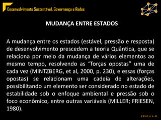 MUDANÇA ENTRE ESTADOS A mudança entre os estados (estável, pressão e resposta) de desenvolvimento prescedem a teoria Quântica, que se relaciona por meio da mudança de vários elementos ao mesmo tempo, resolvendo as “forças opostas” uma de cada vez (MINTZBERG, et al, 2000, p. 230), e essas (forças opostas) se relacionam uma cadeia de alterações, possibilitando um elemento ser considerado no estado de estabilidade sob o enfoque ambiental e pressão sob o foco econômico, entre outras variáveis (MILLER; FRIESEN, 1980). 