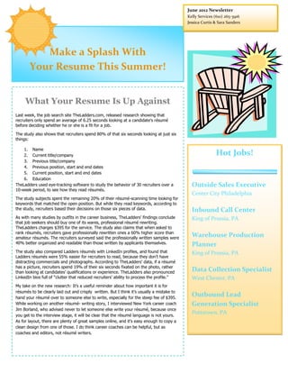 June 2012 Newsletter
                                                                                            Kelly Services (610) 265-3916
                                                                                            Jessica Curtis & Sara Sanders




          Make a Splash With
       Your Resume This Summer!


     What Your Resume Is Up Against
Last week, the job search site TheLadders.com, released research showing that
recruiters only spend an average of 6.25 seconds looking at a candidate’s résumé
before deciding whether he or she is a fit for a job.

The study also shows that recruiters spend 80% of that six seconds looking at just six
things:

    1. Name
    2. Current title/company                                                                               Hot Jobs!
    3. Previous title/company
    4. Previous position, start and end dates
    5. Current position, start and end dates
    6. Education
TheLadders used eye-tracking software to study the behavior of 30 recruiters over a           Outside Sales Executive
10-week period, to see how they read résumés.
                                                                                              Center City Philadelphia
The study subjects spent the remaining 20% of their résumé-scanning time looking for
keywords that matched the open position. But while they read keywords, according to
the study, recruiters based their decisions on those six pieces of data.                      Inbound Call Center
As with many studies by outfits in the career business, TheLadders’ findings conclude         King of Prussia, PA
that job seekers should buy one of its wares, professional résumé rewriting.
TheLadders charges $395 for the service. The study also claims that when asked to
rank résumés, recruiters gave professionally rewritten ones a 60% higher score than
amateur résumés. The recruiters surveyed said the professionally written samples were
                                                                                              Warehouse Production
40% better organized and readable than those written by applicants themselves.                Planner
The study also compared Ladders résumés with LinkedIn profiles, and found that                King of Prussia, PA
Ladders résumés were 55% easier for recruiters to read, because they don’t have
distracting commercials and photographs. According to TheLadders’ data, if a résumé
has a picture, recruiters spend 19% of their six seconds fixated on the photo, rather
than looking at candidates’ qualifications or experience. TheLadders also pronounced
                                                                                              Data Collection Specialist
LinkedIn bios full of “clutter that reduced recruiters’ ability to process the profile.”      West Chester, PA
My take on the new research: It’s a useful reminder about how important it is for
résumés to be clearly laid out and crisply written. But I think it’s usually a mistake to
hand your résumé over to someone else to write, especially for the steep fee of $395.
                                                                                              Outbound Lead
While working on another résumé- writing story, I interviewed New York career coach           Generation Specialist
Jim Borland, who advised never to let someone else write your résumé, because once
you get to the interview stage, it will be clear that the résumé language is not yours.
                                                                                              Pottstown, PA
As for layout, there are plenty of great samples online, and it’s easy enough to copy a
clean design from one of those. I do think career coaches can be helpful, but as
coaches and editors, not résumé writers.
 