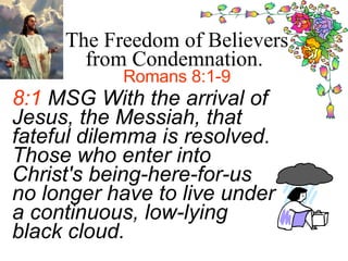 8:1  MSG With the arrival of Jesus, the Messiah, that fateful dilemma is resolved. Those who enter into Christ's being-here-for-us no longer have to live under a continuous, low-lying black cloud.   The Freedom of Believers from Condemnation.  Romans 8:1-9 
