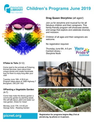 Children’s Programs June 2019
Drag Queen Storytime (all ages!)
Join us for storytime and musical fun for all
fabulous children and their caregivers. This
family-friendly program will showcase stories
and songs that explore and celebrate diversity
and inclusion.
Children of all ages and their caregivers are
welcome.
No registration required.
Thursday June 6th, 4-5 pm
Central Library -
Storytime Nook
®Tales to Tails (9-12)
Come read to the animals at Pickering
Animal Services, learn about their
unique stories and create handmade
toys for them to enjoy long after your
visit!
Tuesday June 18th, 4:30-6 pm
Program takes place at 1688 Highway 7
Brougham, ON L0H 1AO
®Planting a Vegetable Garden
(4-7)
Come help make the library garden a
community garden by planting seeds.
We will talk about, plant and water our
new garden. Dress for mess!
Monday June 17th, 4-4:45 pm
George Ashe - Reading Garden
Registration for programs begins May 21st at
picnet.org, by phone or in-person.picnet.org
 