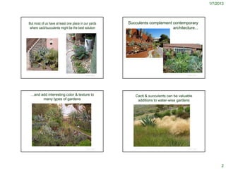 1/7/2013




   But most of us have at least one place in our yards                                                                                             Succulents complement contemporary
    where cacti/succulents might be the best solution                                                                                                                    architecture...




                                                                                                                                                 http://www.rbgsyd.nsw.gov.au/__data/assets/image/0006/73491/Succulent-Garden.jpg




http://hotels.about.com/od/newmexico/ig/Sierra-Grande-Lodge/Cactus-Garden.htm


                                                                                                                                                                                                                                      http://home-and-garden.webshots.com/photo/1476610400079711680tHyVBV
                                                                                                                        © Project SOUND                                                                                                                                                 © Project SOUND
                                                                                http://image61.webshots.com/161/0/69/53/520706953KNboGn_fs.jpg




       …and add interesting color & texture to                                                                                                                      Cacti & succulents can be valuable
             many types of gardens                                                                                                                                   additions to water-wise gardens




            http://succulentplants.net/garden.htm
                                                                                                                                                                   http://paradiseenvironments.com/OutdoorLiving/outdoor_living.htm
                                                                                                                        © Project SOUND                                                                                                                                                 © Project SOUND




                                                                                                                                                                                                                                                                                                                  2
 