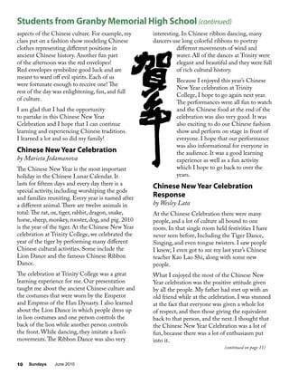 Sundays June 201010
aspects of the Chinese culture. For example, my
class put on a fashion show modeling Chinese
clothes representing different positions in
ancient Chinese history. Another fun part
of the afternoon was the red envelopes!
Red envelopes symbolize good luck and are
meant to ward off evil spirits. Each of us
were fortunate enough to receive one! The
rest of the day was enlightening, fun, and full
of culture.
I am glad that I had the opportunity
to partake in this Chinese New Year
Celebration and I hope that I can continue
learning and experiencing Chinese traditions.
I learned a lot and so did my family!
Chinese New Year Celebration
by Marieta Jedamanova
The Chinese New Year is the most important
holiday in the Chinese Lunar Calendar. It
lasts for fifteen days and every day there is a
special activity, including worshiping the gods
and families reuniting. Every year is named after
a different animal.There are twelve animals in
total: The rat, ox, tiger, rabbit, dragon, snake,
horse, sheep, monkey, rooster, dog, and pig. 2010
is the year of the tiger. At the Chinese New Year
celebration at Trinity College, we celebrated the
year of the tiger by performing many different
Chinese cultural activities. Some include the
Lion Dance and the famous Chinese Ribbon
Dance.
The celebration at Trinity College was a great
learning experience for me. Our presentation
taught me about the ancient Chinese culture and
the costumes that were worn by the Emperor
and Empress of the Han Dynasty. I also learned
about the Lion Dance in which people dress up
in lion costumes and one person controls the
back of the lion while another person controls
the front. While dancing, they imitate a lion’s
movements.The Ribbon Dance was also very
interesting. In Chinese ribbon dancing, many
dancers use long colorful ribbons to portray
different movements of wind and
water. All of the dances at Trinity were
elegant and beautiful and they were full
of rich cultural history.
Because I enjoyed this year’s Chinese
New Year celebration at Trinity
College, I hope to go again next year.
The performances were all fun to watch
and the Chinese food at the end of the
celebration was also very good. It was
also exciting to do our Chinese fashion
show and perform on stage in front of
everyone. I hope that our performance
was also informational for everyone in
the audience. It was a good learning
experience as well as a fun activity
which I hope to go back to over the
years.
Chinese New Year Celebration
Response
by Wesley Lata
At the Chinese Celebration there were many
people, and a lot of culture all bound to one
room. In that single room held festivities I have
never seen before, Including the Tiger Dance,
Singing, and even tongue twisters. I saw people
I knew; I even got to see my last year’s Chinese
teacher Kao Lao Shi, along with some new
people.
What I enjoyed the most of the Chinese New
Year celebration was the positive attitude given
by all the people. My father had met up with an
old friend while at the celebration. I was stunned
at the fact that everyone was given a whole lot
of respect, and then those giving the equivalent
back to that person, and the next. I thought that
the Chinese New Year Celebration was a lot of
fun, because there was a lot of enthusiasm put
into it.
Students from Granby Memorial High School (continued)
(continued on page 11)
 