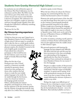 Sundays June 201011
In conclusion my over all favorite aspect of
the Chinese New Year Celebration, was the
enthusiasm and the effort.The Effort was the
most obvious part of the whole event, a lot
of time was put into such an event therefore
it deserves reconigition.The enthusiasm was
the best a lot of laughter caught my attention
and how it brought people together. Over all I
thought the Celebration is definitely something
to look forward to.
Thank you Su Lao Shi
My Chinese learning experience
by Andrew Carroll
A little less than two years ago, I signed up to
take Mandarin Chinese I in my Freshman year
of high school. I did not expect to actually be
able to take the class as a ninth-grade student,
due to its immense popularity. However, to my
pleasant surprise, the schedule I received at the
end of eighth-grade revealed that
I had, indeed, been selected to
participate in what would become
the first Chinese course ever to be
taught at Granby Memorial High
School.
When the first day of my
Freshman year came, I found
myself in a classroom normally
intended for geometry classes.
Around me were, perhaps, two
dozen other students that had
chosen to study the most widely
spoken language in the world. As
we waded through the first lessons,
many of us found our interest in
the language greatly increased.
Others, unfortunately, lost interest
altogether, and dropped out of the class. It
became apparent as the first semester sped by
that the majority of people that took the class
only did so on a whim. Few, it seemed, actually
desired to speak or write Chinese.
When the last of those for whom the Chinese
language was uninteresting left the class, our
number had decreased to about 15 students.
However, the quick-paced nature of the class did
not only discourage those that took it on a whim:
on the contrary, it proved greatly beneficial
to those genuinely interested in the subject.
Within a single year of learning the language,
the remaining students learned the equivalent of
what might be taught in two years in a French
or Spanish course. Little more can be said of the
first year of Mandarin Chinese at GMHS than
this: it was a huge success.
A number of students, including myself, opted to
continue to Chinese II, but unfortunately, there
were too few applicants from the middle school
to offer Chinese I again.
My personal experience with learning the
language has been plagued with difficulty.
My effort, both last year and this year, has
been inconsistent in the class; accordingly,
my understanding of the language is
significantly less than that of my peers.
However, I have continued my attempts to
learn Mandarin Chinese for one reason: I
love the language.
Despite an endless number of idiosyncrasies
and quirks in Chinese that I simply cannot
understand, I find the tongue wonderfully
simplistic, in speech and in writing. A lot
of the grammatical concepts do not make
sense to me, but so many of them do that
simply following the structure of phrases is
opium to my mind.
Perhaps the single most difficult part of
Chinese, for me, is learning to connect sounds to
characters. Every other language I have studied
thus far has had phonetic elements - not so for
Mandarin.That individual syllables can have a
Students from Granby Memorial High School (continued)
(continued on page 12)
 