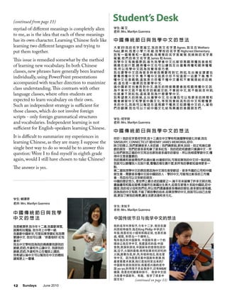 Sundays June 201012
myriad of different meanings is completely alien
to me, as is the idea that each of these meanings
has its own character. Learning Chinese feels like
learning two different languages and trying to
put them together.
This issue is remedied somewhat by the method
of learning new vocabulary. In both Chinese
classes, new phrases have generally been learned
individually, using PowerPoint presentations
accompanied with teacher direction to maximize
class understanding.This contrasts with other
language classes, where often students are
expected to learn vocabulary on their own.
Such an independent strategy is sufficient for
those classes, which do not involve foreign
scripts - only foreign grammatical structures
and vocabularies. Independent learning is not
sufficient for English-speakers learning Chinese.
It is difficult to summarize my experiences in
learning Chinese, as they are many. I suppose the
single best way to do so would be to answer this
question: Were I to find myself in eighth grade
again, would I still have chosen to take Chinese?
The answer is yes.
学生: 甯 艾
老师: Mrs. Marilyn Guerrera
中 國 傳 統 節 日 與 我 學 中 文 的 想 法
大 家 好! 我 的 名 字 是 甯 艾. 我 的 英 文 名 字 是 Agnes. 我 住 在 Wethers-
field, 康 州. 我 是 小 學 六 年 級. 我 學 校 的 名 字 是 Highcrest Elementary.
我 有 一 個 哥 哥 和 一 個 姊 姊. 我 哥 哥 的 名 字 是 甯 傑. 我 姊 姊 的 名 字 是
甯 萱. 他 們 的 英 文 名 字 是 James 和 Annie.
我 學 中 文 有 幾 個 原 因. 首 先 我 學 會 中 文 比 較 容 易 聽 得 懂 我 爸 爸 和
媽 媽 在 說 什 麼. 聽 得 懂 中 文 也 可 以 讓 我 在 台 灣 看 得 懂 和 聽 得 懂 電
視. 所 以 我 學 中 文 因 為 我 覺 得 很 方 便.
我 也 要 學 中 文 因 為 很 多 時 候 我 需 要 用 到 它. 例 如, 在 台 灣 坐 捷 運 也
要 看 得 懂 中 文 字. 看 不 懂 中 文 就 表 示 你 不 知 道 那 一 站 要 下 車. 看 不
懂 中 文 也 很 麻 煩. 這 就 表 示 你 看 不 懂 中 文 書 和 不 會 寫 信 給 你 的 親
戚. 這 也 是 一 個 原 因 我 要 學 中 文.
過 中 國 新 年 也 會 用 到 中 文. 過 年 的 時 侯 需 要 會 說 和 聽 得 懂 中 文 因
為 不 會 中 文 就 不 能 和 你 的 親 戚 交 談. 不 會 說 中 文, 就 不 能 說 吉 祥 話,
也 就 拿 不 到 紅 包. 這 就 是 我 為 什 麼 要 學 中 文.
我 希 望 長 大 的 時 候, 去 台 灣 學 中 文. 在 台 灣 我 可 以 有 更 多 的 時 間 和
機 會 練 習 中 文 和 學 習 中 國 文 化. 等 到 我 會 說 流 利 的 中 文 和 聽 懂 更
多 的 中 文, 我 就 可 以 幫 助 在 這 裡 聽 不 懂 英 文 但 聽 懂 中 文 的 人, 當 他
們 的 翻 譯. 我 也 可 以 介 紹 中 國 文 化 給 有 興 趣 的 美 國 朋 友 們.
学生: 何宇欣
老师: Mrs. Marilyn Guerrera
中 國 傳 統 節 日 與 我 學 中 文 的 想 法
你好！我的名字是何宇欣.我十三歲在中文學校和美國學校唸七年級.我在
SIMSBURY, CONNECTICUT 唸HENRY JAMES MEMORIAL初中.
除夕的晚上,我們家請很多人來吃飯；我們請表姐,表妹,姑姑，姑丈和幾位爺
爺的朋友．我們吃很多菜和拿了很多紅包．我的奶奶和爺爺只會講中文，所
以他們教我正確的中文用法也教我很多過年的習俗．所以我相信學習中文,懂
得中文是很重要的.
我的媽媽和爸爸帶我們去過台灣.台灣很好玩,可是如果我的中文好一點的話,
我就可以聽懂別人在說什麼,看懂店裡在賣什麼,對所有的事都知道得更多一
點.
第二個我想學中文的原因是因為中文現在很受歡迎．很多外國的公司和中國
做生意，需要很多懂中文說中國話的人．學好中文,可能有比較多的工作機
會，而且也可以交到新的朋友．
中國的歷史悠久, 是世界上最古老的國家之一.幾千年來留傳了許多文明古物,
書籍畫冊和風俗習慣.我雖然在美國出生長大,但是在家裡大多說中國話,吃中
國菜.我的祖父母和我們住,所以我們還遵循很多傳統的習俗.很多習俗很有趣,
因為我的中文有限,不能了解故事的由來.如果我學好中文,我就可以自己去發
掘,更加了解我的背景,讓生活更活潑和多元化.
学生: 李知予
老师: Mrs. Marilyn Guerrera
中国传统节日与我学中文的想法
我的名字叫李知予,今年十二岁. 我住在康
州西哈特福市.我在King Philip 中学读六
年级.我喜欢拉小提琴和踢足球, 也喜欢画
画, 唱歌, 和想当一个摸特儿.
每年我庆祝中国新年. 中国新年是一个的
理由让我在学中文. 我最喜欢的是:中国
食物,表演和游戏.中国新年的食物包括炒
面,饺子,火锅和春卷.我特别喜欢吃好吃的
火锅,跟着白菜,虾,肉,年糕和地瓜.我也爱
学中文，因为我喜欢看中国新年表演.我
最爱看魔术表演,他们是如何变出来的?
中国新年游戏很好玩.我最感兴趣的是中
国 yo-yo,和用筷子夹金鱼饼干,还有M&M
糖果. 我喜欢吃糖果和饼干。 我学中文因
为我爱中国新年。有趣，我学了很多中
国文化！
学生: 賴澤停
老师: Mrs. Marilyn Guerrera
中 國 傳 統 節 日 與 我 學
中 文 的 想 法
我是賴澤停.我今年十二歲.我喜歡滑雪,
跳舞和玩電腦. 我今年上中學一級.
我喜歡中國新年,可是如果想要紅包我需
要講中文. 我也可以講 “恭喜發財! 紅包
拿來!”
我去中文學校因為我的媽媽要我跟我的
爺爺,奶奶,外婆和外公講中文. 我跟我的
爺爺,奶奶,外婆和外公在電話上講話.
我希望以後中文可以幫我在中文的聽說
讀寫更上一層樓.
Student’s Desk(continued from page 11)
(continued on page 13)
 