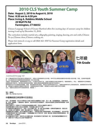 Sundays June 201013
另一个理由我在学中文因为我可以用我的中文。当我长大的时侯我可以去中国。学中文可以帮我说话跟另外的中国人住在中国。而且，在将来中国会更
好，所以我现在学中文就帮我很多如果我有一份工作在中国。
当我是一位母亲的时候，我要教我的孩子中文，让中国文化传承下去。但是不希望发生当我不知道中文。我是美国华人，所以， 我需要把中文学得更好。
如果我的孩子懂中文，那对他们的将来更有帮助。我要让我的后裔值得娇傲中国历史文化的伟大。
我想我的中文水平还要更多的提高。但是，现在我的时间比较紧，没有花太多的时间在中文上，我要在阅读和写作上花更多的功夫。如果我的写作水平提
高，那我就可以跟我的中国朋友写信交流。 如果我的阅读水平提高，那我就可以读我们家里订的中文报纸。
总之，我要花比现在在学中文更多的时间。相信我！！
學生：楊東明
老師：Mrs. Marilyn Guerrera
中國傳統節日與我學中文的想法
你好，我叫楊東明。我在中文學校的七年級,可是我在美國學校六年級。 我十一歲。我很喜歡藍色。我覺得很幸
福。我有一個媽媽，一個爸爸和一個妹妹。我的妹妹的名字是楊思平。我的妹妹很搞笑,因為她有時候會做一些奇
奇怪怪的東西。
我為什麼學中文？我學中文不但因為我爸爸媽媽叫我學，而且去台灣還可以講中文。
我如果看得懂中文,學日文就会比較簡單。可是美國人講中文不标准。
中文很酷因為中國有很多文化。我有一次去台灣的时候，有一個小孩叫我豬頭。如果他們這樣叫我，我就会知
道，也知道人家不喜歡我。這是一個台灣的文化，是會亂叫人家名字。
我最喜歡的節日是春節。我今年春節是去莊嚴寺，一開始是在幫忙送東西到廚房。我在那裏當義工。很辛苦可是
沒有關係是因為不是只有我在當義工。我這個運輸组的工作很辛苦，因為一直在幫人家拿來的食物到廚房去。那
一天有好幾千人去莊嚴寺。
所以我覺的學中文很好，因為可以去中國和台灣。我也希望我中文寫作能好一點。我也希望我能看懂很多中文
字。這樣子我下次寫yearbook就不會這麼辛苦。
七年級
老師:Mrs. Marilyn
Guerrera
學生 :
李知予 Chloe Li
七年級
7th Grade
Date: August 2, 2010 to August 6, 2010
Time: 8:30 am to 4:30 pm
Place: Irving A. Robbins Middle School
20 Wolf Pit Rd
Farmington, CT 06032
Chinese Language School of Greater Hartford offers five exciting days of summer camp for children
turning 6 and up by December 31, 2010.
The curriculum includes martial arts, calligraphy, painting, singing, dancing, arts and crafts, Chinese
Yo-yo, Chinese chess, Chinese cooking, etc.
Please visit www.cls-ct.org or call (860) 461-4507 for Summer Camp registration details and
application form.
2010 CLSYouth Summer Camp
(continued from page 12)
 
