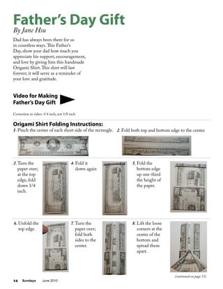 Sundays June 201014
2. Fold both top and bottom edge to the center.
Dad has always been there for us
in countless ways.This Father’s
Day, show your dad how much you
appreciate his support, encouragement,
and love by giving him this handmade
Origami Shirt.This shirt will last
forever; it will serve as a reminder of
your love and gratitude.
Video for Making
Father’s Day Gift
Correction in video: 1/4 inch, not 1/8 inch
Father’s Day Gift
By Jane Hsu
Origami Shirt Folding Instructions:
1. Pinch the center of each short side of the rectangle.
3.Turn the
paper over;
at the top
edge, fold
down 1/4
inch.
7.Turn the
paper over;
fold both
sides to the
center.
8. Lift the loose
corners at the
center of the
bottom and
spread them
apart.
5. Fold the
bottom edge
up one-third
the height of
the paper.
4. Fold it
down again
6. Unfold the
top edge.
(continued on page 15)
 