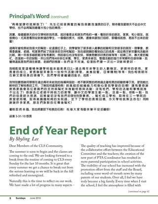 Sundays June 20103
Principal’sWord (continued)
End of Year Report
“再 兩 堂 課 你 就 解 脫 了﹗” 先 生 已 經 很 興 奮 的 幫 我 倒 數 我 當長的日子﹐期待著我星期天不必去中文
學校﹐也不必再幫我搬著大包小包的東西。
其實﹐每個星期天的中文學校對我而言﹐就好像是去和朋友們有約一樣。看到好多的朋友﹐家長﹐和小朋友﹐就
很開心。尤其是看到從前教過的學生﹐一個個的長大﹐成熟﹐還會來跟我打招呼﹐那種成就感﹐是說不出來的甜
蜜﹗
這兩年當校長給我很大的幫助。從這個位子上﹐我學習到了很多做人處事的經驗和交到很多的朋友。理事會﹐教
育委員會﹐老師﹐和家長們給了我很多的支持和幫助。我也很明顯的看到自己的成長。就從兩次新年慶祝活動來
比較﹐第一年很多細節都沒有考慮到﹐例如座位也沒有安排﹐領食物要排好長的隊等等。但第二年﹐靠大家的幫
忙﹐改進前一年的缺點。所以我們有400多位來賓﹐學生﹐家長來參加﹐整個活動的進行非常順利也很快樂。我
覺得這就是我們現在教委﹐老師們的態度 -- 我 們 並 不 完 美﹐但 是我 們 要 一 次 比一 次做 得 更 好 。
我相信 就 是 這 種 精 神 讓 學 校 越 來 越 蒸 蒸 日上-- 過 去 兩 年 來 學 生 的 人 數 穩 定 ﹐ 新 教 材 的 使 用 ﹐ 家
長 會 的 成 立 ﹐家 長 聯 誼 茶 會 及 一 些 校 外 活 動 (滑 雪 ﹐ 美 食 品 嘗 ﹐ 亞 東 購 物) 等 等。 我也 相 信 明 年
在 蘇 文 霖 校 長 的 領 導 下﹐ 我 們 學 校 會 繼 續 的進 步﹐成長。
我特別要感謝何蓉蓉在過去兩年來給我的指導與協助。她不厭其繁的將她過去當校長的經驗教導于我﹐使我能比
較快的了解校長的工作﹐了解如何處理校務﹗她 高 超 的 組 織 能 力 和 耐 心 是 我 學 習 的 目 標﹗ 還 有 要 感 謝
教 務 委 員 會 各 位 委 員 們 的 支 持 與 幫 忙 來 推 動 校 務 與 活 動。 沒 有 他 們﹐ 學 校 的 活 動 和 事 情 就 推
不 出 去 了﹗ 感 謝 各 位 老 師 平 時 努 力 的 教 學﹐ 讓 中 文 的 學 習 生 動 一 點 ﹐ 活 潑 一 點 ﹐容易 一 點。 我
們 的 但 是 飲 水 思 源﹐ 如 果 當 初 沒 有 我 們 的李世玲理 事 長﹐ ﹐幫 忙 成 立 學 校﹐ 取 得 在 三 一 學 院 的
教 室 使 用 權﹐ 取 得 美 國 國 稅 局 的 免 稅 證 ﹐ 定 下 了 學 校 的 長 期 目 標﹐ 今 天 學 校 就 無 法 存 在﹗ 同時
謝 謝 許 多 家 長﹐ 朋 友 們 默 默 的 在 幕 後 幫 忙﹗
暑假 即 將 來 臨﹐我也將要卸下校長的任務﹗ 祝 福 大 家 有個 快 樂 平 安 的暑假﹗
淑美 5-31-10 感言
Dear Members of the CLS Community,
The summer is soon to begin and the classes are
coming to the end. We are looking forward to a
break from the routine of coming to CLS every
Sunday for the last 10 months. It is great that
every summer we get a chance to break out from
the serious learning so we will be back in the fall
refreshed and reenergized.
Naturally this is the time to reflect on our work.
We have made a lot of progress in many aspects -
The quality of teaching has improved because of
the collaborative effort between the Educational
Committee and the teachers; the creation of the
new post of PTA Coordinator has resulted in
more parental participation in school activities.
The visibility of our school has increased with the
promotion effort from the staff and the Board,
including some word-of-mouth news by many
parents of our students. Over all, I feel we have
truly become a big family. Every time when I visit
the school, I feel the atmosphere is filled with
By Shyling Lee
(continued on page 4)
 
