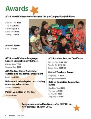 Sundays June 20105
Awards
Michelle Tsun 秦穎愉
Tony Yang 楊東明
Eric Wang 王 昱 翔
Elaine Tsun 秦穎欣
Audrey Lai 賴澤婷
ACS Annual Chinese Culture Poster Design Competition (4th Place)
ACS Excellent Teacher CertificateACS Annual Chinese Language
Speech Competition (4th Place) Mei Yen, Yeh 岳梅艷 老師
Wen-Te, Wu 吳文得 老師
Li Jun, Cheng 程麗君老師
Caterina Wang 王昱婷
Samantha Tsun 秦穎珊
Hai –Hua Scholarship for outstanding
academic achievement
Victoria Tran 陳美鳳
ACS Student Honor Society for
outstanding academic achievement
Patrick Lau 劉楚明
Alumni Award
Keith Lee 李國津
Retired Teacher’s Award
Ying Ying, Lee 李英瑛
Marilyn Guerrera 林怡玲
Retired Education Committee
Award
Man Ling, Tang 湯曼玲
Yea Mey, Lu 陸雅美
Li-Yun, Hsu 郭麗芸
Jung Jung, Su 何蓉蓉
Parent Volunteer Of The Year
Joe Tsun 秦耀明
Congratulations to Mrs. Wen-Lin Su (蘇文霖), our
new principal of 2010 -2012.
 