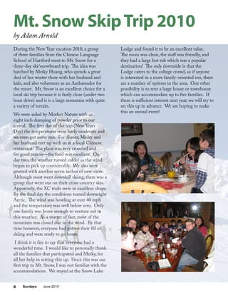 Sundays June 20106
During the New Year vacation 2010, a group
of three families from the Chinese Language
School of Hartford went to Mt. Snow for a
three-day ski/snowboard trip. The idea was
hatched by Meiky Huang, who spends a great
deal of her winter there with her husband and
kids, and also volunteers as an Ambassador for
the resort. Mt. Snow is an excellent choice for a
local ski trip because it is fairly close (under two
hour drive) and it is a large mountain with quite
a variety of terrain.
We were aided by Mother Nature with an
eight inch dumping of powder prior to our
arrival. The first day of the trip (New Years
Day) the temperatures were fairly moderate and
we even got some sun. For dinner, Meiky and
her husband met up with us at a local Chinese
restaurant. The place was very crowded and
for good reason—the food was excellent. On
day two, the weather turned colder as the wind
began to pick up considerably. We also were
greeted with another seven inches of new snow.
Although most went downhill skiing, there was a
group that went out on their cross-country skis.
Apparently, the XC trails were in excellent shape.
By the final day the conditions turned downright
Arctic. The wind was howling at over 40 mph
and the temperature was well below zero. Only
one family was brave enough to venture out in
this weather. As a matter of fact, most of the
mountain was closed due to the wind. By that
time however, everyone had gotten their fill of
skiing and were ready to go home.
I think it is fair to say that everyone had a
wonderful time. I would like to personally thank
all the families that participated and Meiky, for
all her help in setting this up. Since this was our
first trip to Mt. Snow, I was not familiar with the
accommodations. We stayed at the Snow Lake
Lodge and found it to be an excellent value.
The room was clean, the staff was friendly, and
they had a large hot tub which was a popular
destination! The only downside is that the
Lodge caters to the college crowd, so if anyone
is interested in a more family-oriented inn, there
are a number of options in the area. One other
possibility is to rent a large house or townhouse
which can accommodate up to five families. If
there is sufficient interest next year, we will try to
set this up in advance. We are hoping to make
this an annual event!
Mt. Snow SkipTrip 2010
by Adam Arnold
 