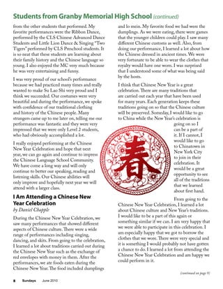 Sundays June 20108
from the other students that performed. My
favorite performances were the Ribbon Dance,
performed by the CLS Chinese Advanced Dance
Students and Little Lion Dance & Singing “Two
Tigers” performed by CLS Preschool students. It
is so neat that these students are learning about
their family history and the Chinese language so
young. I also enjoyed the MC very much because
he was very entertaining and funny.
I was very proud of our school’s performance
because we had practiced many times and really
wanted to make Su Lao Shi very proud and I
think we succeeded. Our costumes were very
beautiful and during the performance, we spoke
with confidence of our traditional clothing
and history of the Chinese people. Many
strangers came up to me later on, telling me our
performance was fantastic and they were very
impressed that we were only Level 2 students,
who had obviously accomplished a lot.
I really enjoyed performing at the Chinese
New Year Celebration and hope that next
year, we can go again and continue to impress
the Chinese Language School Community.
We have come a long way and will only
continue to better our speaking, reading and
listening skills. Our Chinese abilities will
only improve and hopefully next year we will
attend with a larger class.
I Am Attending a Chinese New
Year Celebration
by Daniel Chapple
During the Chinese New Year Celebration, we
saw many performances that showed different
aspects of Chinese culture.There were a wide
range of performances including singing,
dancing, and skits. From going to the celebration,
I learned a lot about traditions carried out during
the Chinese New Year such as the exchange of
red envelopes with money in them. After the
performances, we ate foods eaten during the
Chinese New Year.The food included dumplings
and lo mein. My favorite food we had were the
dumplings. As we were eating, there were games
that the younger children could play. I saw many
different Chinese customs as well. Also, from
doing our performance, I learned a lot about how
the Chinese dressed in ancient times. We were
very fortunate to be able to wear the clothes that
royalty would have one worn. I was surprised
that I understood some of what was being said
by the hosts.
I think that Chinese New Year is a great
celebration.There are many traditions that
are carried out each year that have been used
for many years. Each generation keeps these
traditions going on so that the Chinese culture
will be preserved. Someday, I would like to go
to China while the New Year’s celebration is
going on so I
can be a part of
it. If I cannot, I
would like to go
to Chinatown in
New York City
to join in their
celebration. It
would be a great
opportunity to see
all of the traditions
that we learned
about first hand.
From going to the
Chinese New Year Celebration, I learned a lot
about Chinese culture and New Year’s traditions.
I would like to be a part of this again or
something similar if we can. I am very happy that
we were able to participate in this celebration. I
am especially happy that we got to borrow the
clothes that we wore.There were very special and
it is something I would probably not have gotten
a chance to do. I learned a lot from attending the
Chinese New Year Celebration and am happy we
could perform in it.
Students from Granby Memorial High School (continued)
(continued on page 9)
 