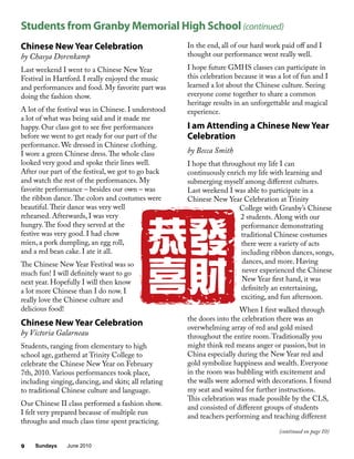 Sundays June 20109
Chinese New Year Celebration
by Chasya Dorenkamp
Last weekend I went to a Chinese New Year
Festival in Hartford. I really enjoyed the music
and performances and food. My favorite part was
doing the fashion show.
A lot of the festival was in Chinese. I understood
a lot of what was being said and it made me
happy. Our class got to see five performances
before we went to get ready for our part of the
performance. We dressed in Chinese clothing.
I wore a green Chinese dress.The whole class
looked very good and spoke their lines well.
After our part of the festival, we got to go back
and watch the rest of the performances. My
favorite performance – besides our own – was
the ribbon dance.The colors and costumes were
beautiful.Their dance was very well
rehearsed. Afterwards, I was very
hungry.The food they served at the
festive was very good. I had chow
mien, a pork dumpling, an egg roll,
and a red bean cake. I ate it all.
The Chinese New Year Festival was so
much fun! I will definitely want to go
next year. Hopefully I will then know
a lot more Chinese than I do now. I
really love the Chinese culture and
delicious food!
Chinese New Year Celebration
by Victoria Galarneau
Students, ranging from elementary to high
school age, gathered at Trinity College to
celebrate the Chinese New Year on February
7th, 2010. Various performances took place,
including singing, dancing, and skits; all relating
to traditional Chinese culture and language.
Our Chinese II class performed a fashion show.
I felt very prepared because of multiple run
throughs and much class time spent practicing.
In the end, all of our hard work paid off and I
thought our performance went really well.
I hope future GMHS classes can participate in
this celebration because it was a lot of fun and I
learned a lot about the Chinese culture. Seeing
everyone come together to share a common
heritage results in an unforgettable and magical
experience.
I am Attending a Chinese New Year
Celebration
by Becca Smith
I hope that throughout my life I can
continuously enrich my life with learning and
submerging myself among different cultures.
Last weekend I was able to participate in a
Chinese New Year Celebration at Trinity
College with Granby’s Chinese
2 students. Along with our
performance demonstrating
traditional Chinese costumes
there were a variety of acts
including ribbon dances, songs,
dances, and more. Having
never experienced the Chinese
New Year first hand, it was
definitely an entertaining,
exciting, and fun afternoon.
When I first walked through
the doors into the celebration there was an
overwhelming array of red and gold mixed
throughout the entire room.Traditionally you
might think red means anger or passion, but in
China especially during the New Year red and
gold symbolize happiness and wealth. Everyone
in the room was bubbling with excitement and
the walls were adorned with decorations. I found
my seat and waited for further instructions.
This celebration was made possible by the CLS,
and consisted of different groups of students
and teachers performing and teaching different
Students from Granby Memorial High School (continued)
(continued on page 10)
 