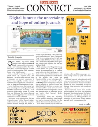 Volume 2 Issue 4
www.justbooksclc.com
blog.justbooksclc.com         CONNECT                                                                                        June 2011
                                                                                                                For limited circulation
                                                                                                              A JustBooks Publication




  Digital futures: the uncertainty Pg 10
   and hope of online journals      Quiz




                                                                                                                           Pg 14
                                                                                                                           Just
                                                                                                                           Kids



                                              healthy sign of subtlety. Then, Shillong-
                                              based poet and writer Janice Pariat runs
Anindita Sengupta
                                              Pyrta (www.pyrtajournal.com) which she
                                              started in July 2010 for "shallow, selfish rea-       Pg 15
O
         ver dinner, city-based writer        sons": she wanted a beautiful online space
         Samhita Arni talks about Out of      and couldn't find anything that she par-              Author
         Print (www.outofprintmagazine.       ticularly liked.
co.in), a new online journal for short sto-     Pyrta is easily one of the prettiest mag-
                                                                                                    Profile
ries. She is co-editor along with founder     azines online. The quirky and elegant
Indira Chandrashekhar and Mumbai-             design is complemented by its content-
based writer Mira Brunner.                    some really crisp short fiction, poetry and
  It was started to provide a space for       photo essays. Ease of internet access and         mission policy and this encourages new
short fiction "of a different sort", she      cheap hosting options have made it easi-          and young voices to spill onto their
explains. This may sound unclear, even        er for writers like Pariat and                    pages.
whimsical, but nobody questions it            Chandrashekhar to start online journals.            Although nascent, online journals will
because we accept the unstated premise          More recognized names in the sphere             only grow in importance. For writers of
that there are few platforms for short fic-   are Pratilipi (www.pratilipi.in), a bilingual     poetry or short fiction, there are few other
tion, let alone experimental short fiction.   journal edited by Giriraj Kadoo and               avenues in India. Publishing is difficult
  In its third issue now, the journal has     Rahul Soni, both of whom are writers and          because these genres are not considered
been featuring some exciting writers. The     translators; Muse India (www.museindia.           saleable.
latest has seven stories including a sci-fi   com) which depends on a panel of editors            Even renowned names have trouble
dystopic chiller called 'Jenna' by Anita      and features plenty of translated works;          getting past the first print run thanks to
Roy and 'Birdsong' by Jahnavi Bahrua          and writer Rati Saxena’s Kritya                   lacklustre distribution, stingy shelf space
which is a teasing glimpse into emotional     (www.kritya.in).                                  in bookshops and lack of publicity in
violence. Each issue is themed.                 Increasingly, these are becoming                mainstream media. Most publishers are
  According to the editor's note, this one    vibrant hubs-not just places where people         unwilling to touch new writers. Online
is about women but the theme is pleas-        can read new poetry or fiction but also           journals rarely provide money but
antly unobvious. It runs like a subter-       submit their own work if so enthused.
ranean murmur through the stories, a            Most online journals have an open sub-                                  contd on pg 2...
 
