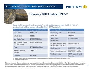 ADVANCING NEAR-TERM PRODUCTION

                                                  February 2012 Updated PEA (1)


            Based on 5.0 g/t cut-off gold sensitivity(2) of 5.33 million ounces M&I (8.6Mt @ 19.35 g/t
            gold) and 3.29 million ounces Inferred (4.0Mt @ 25.73 g/t gold):
             Project Economics (base case, pre-tax US$0.93:C$1)                                    Processing & Production Summary
             Gold Price                             US$ 1,100                                      Processing rate                          1,500 tpd
             Silver Price                          US$21                                           Mine life                                24 years

             Net Cash Flow                         US$5.133 billion                                Total gold                               6.9 million oz
                                                                                                   production
             Net Present Value                     US$2.262 billion
                                                                                                   Average annual gold                      325,000 ounces
             (5% discount)
                                                                                                   production (Yrs 1-12)
             Capex                                 US$436.3 million
                                                                                                   Mining costs                             C$103.60/t milled
             Internal Rate of                      29.8%                                           Total operating costs                    C$170.90/t milled
             Return
                                                                                                   Gold recovery                            95.7% (gravity and
             Payback                               4.1 years                                                                                flotation
           (1)   Source: Technical Report and Updated Preliminary Economic Assessment of the Brucejack Project, effective date February 20, 2012
           (2)   Announced November 28, 2011


Mineral resources that are not mineral reserves do not have demonstrated economic viability. The PEA is preliminary in nature
and includes inferred mineral resources that are considered too speculative geologically to have the economic considerations
applied that would enable them to be categorized as mineral reserves. There is no certainty the PEA will be realized.         14
 