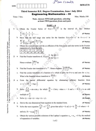 5/-J grm Cs a^)ls
USN
2a.
Third Semester B.E. Degree Examination, June / July 2Ol4
Engineering Mathematics - lll
Note: Answer FIYEfull questions, selecting
at least TWO questions from each part.
O6MAT31
Max. Marks:100Time: 3 hrs.
a.,,,,"''".obtain the Fourier Series of
PART _ A
**C! in
(06 Marks)
(07 Marks)
(07 Marks)
zero for x)a.
(06 Marks)
function from
(07 Marks)
au
--ua
0z
Ay
c.
c.)
o
o(d
a
(!
(B
o
0)
6e
x,-
5<i
;r'
-oo ll
cca
.=N
(g<
H50go
o=
-< 9"1
eE
oB
Ec
a=
cio
do
O't,60E
.8lg
!E
>e
26
€-
E(g
z.A
6r
agtro.
oj
grE
,oia (E
EErol
=t
> (k
boo
troo
O=
o. iB
tr>Xo)
o
LF
(c. <(
....:::
r tl
c)
:
Z
(6
P
o
o.
i"'i"""
/1 ,:: ,,r:'r 1 1 1Tt.lll
-: I
--+---+
b. Show tfi*t',r1[re half range sine series
c. Obtain the constani term and the co-efficient of the firs{,pqsine and sine terms in the FourierYdl I'
for the function f(x).3, *x2 in 0<x</ is
u, ,.,,...t
.* I ,,,,'
(07 Marks)
ffi
y:lelt8l2al28l26l7al, ft forkt<t
Find the Fourier transform of, f(x):
{O a, i,.i, ,
Find the Fourier transform of, f(x):
tO a, i,.i,
- 'rsin s - .."L,# |
Hence evaluate I
--- - ds
Jq
0'
.'::::::_ @ _-..
Find the Fourier sine transform of .-l*l . H"n e evaluate [x
stn-+dx
.
6' l+x'
Find the cosine tranq of a function of x which iS,. ity for O<x<a and
| .,,r"""
What is the funetioafuhose transform i, tt ut
?
ri. 'u S
3a. Form theu';#artial differential equation by
for which
.-it ;1
=-2siny when x: 0 and z = Oif ,y. is an odd
.d*,,
,," r.fi
e liminat ing' ='; arbitrary
_;.,-.,;
.d'r
'' ,#11:f'
11':
b. ;Solve
-
= sin xsin y
..,,*;|"' axay
^TE
multtple ot :.z
c. Solve (y - z)p + (z- x)q = (x - y) .
a. Derive the one dimensional heat equation in the standard form.
b. Solve the wave equation
# = c'
#;
given that u(0,1) : 0, u(/, t) : 0,
and u(x, O): ro.ir[Il)
/i
'u,!1""
@f-l'u'
(06 Ma&$
,n,.,,,,,,,::,
..,
(07 Marks)
when t: 0
c. Obtain the various possible solutions of the Laplace's equation uxx + uyy
of separation of variables.
I of2
(07 Marks)
= 0 by the method
(06 Marks)
nsion of v from
x: 0 1 2 J 4;n :5
v: 9 l8 24 28 26 .?u,
z=y.rr(+*roev).
 
