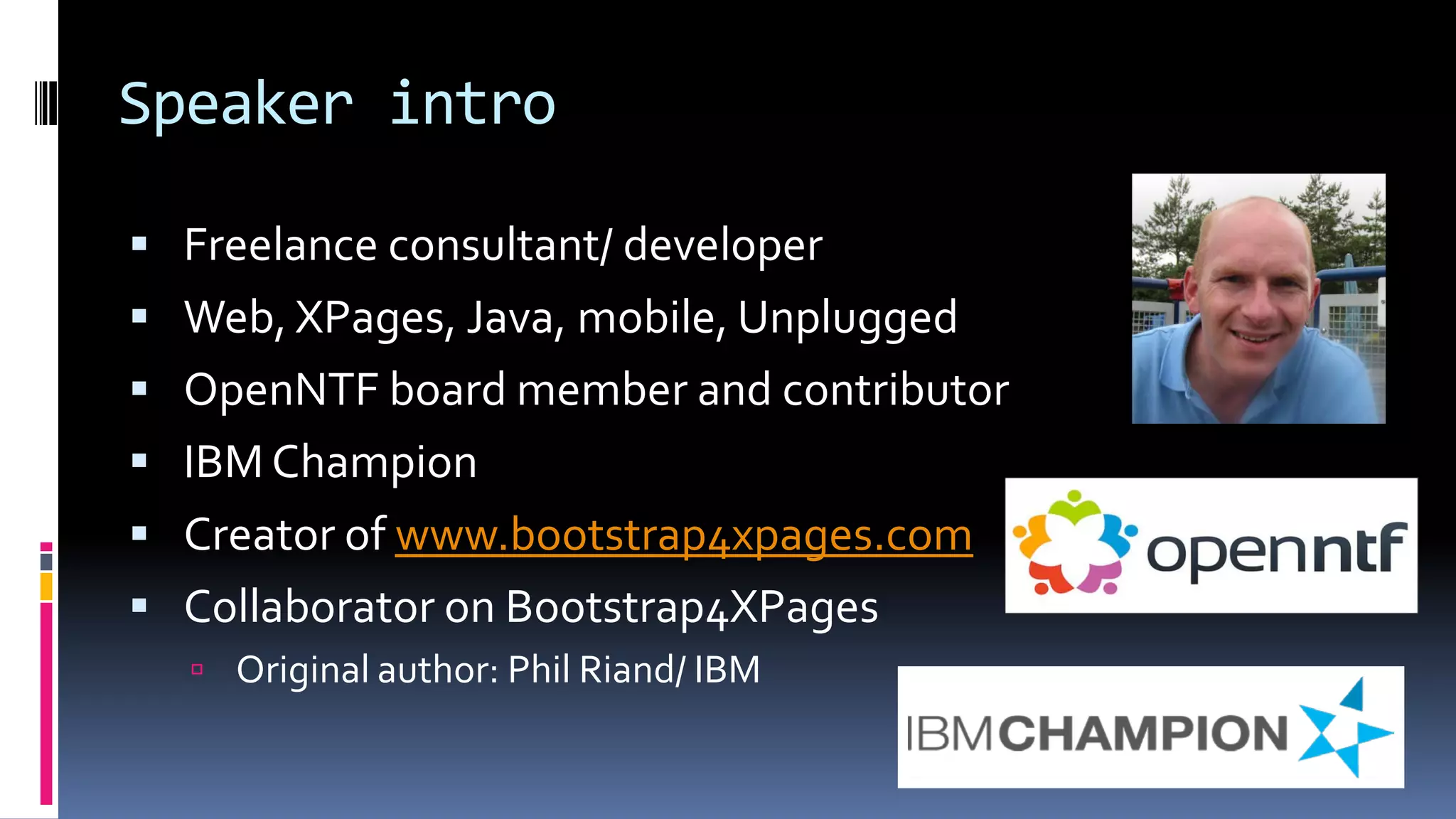 Speaker intro
 Freelance consultant/ developer
 Web, XPages, Java, mobile, Unplugged
 OpenNTF board member and contributor
 IBM Champion
 Creator of www.bootstrap4xpages.com
 Collaborator on Bootstrap4XPages
 Original author: Phil Riand/ IBM
 