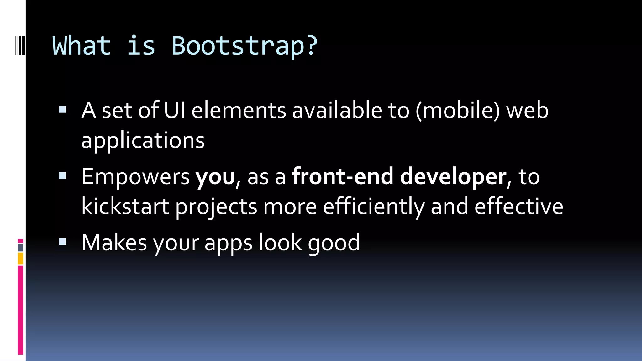 What is Bootstrap?
 A set of UI elements available to (mobile) web
applications
 Empowers you, as a front-end developer, to
kickstart projects more efficiently and effective
 Makes your apps look good
 