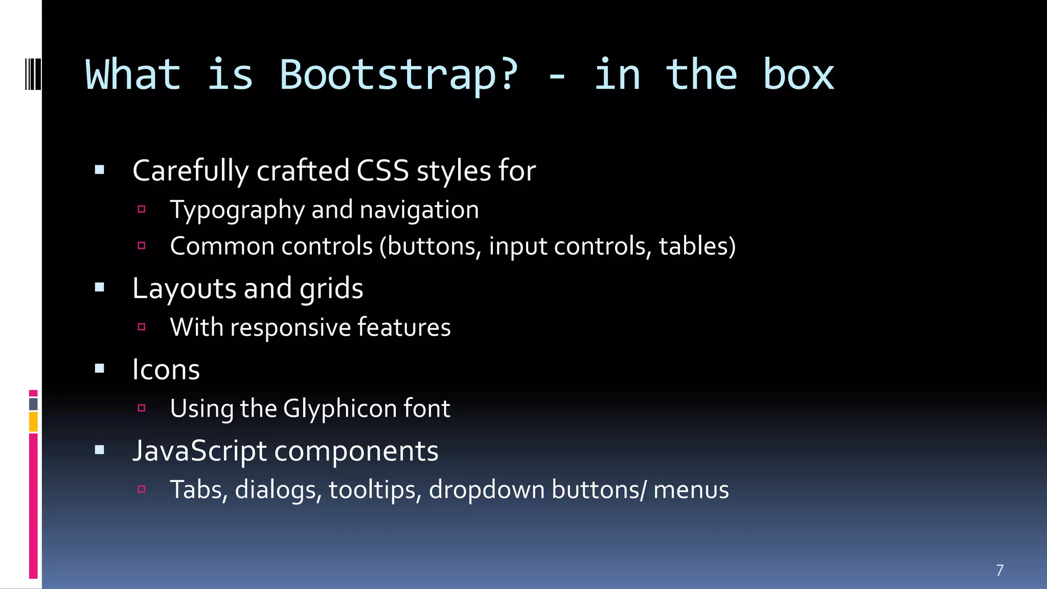 What is Bootstrap? - in the box
 Carefully crafted CSS styles for
 Typography and navigation
 Common controls (buttons, input controls, tables)
 Layouts and grids
 With responsive features
 Icons
 Using the Glyphicon font
 JavaScript components
 Tabs, dialogs, tooltips, dropdown buttons/ menus
7
 