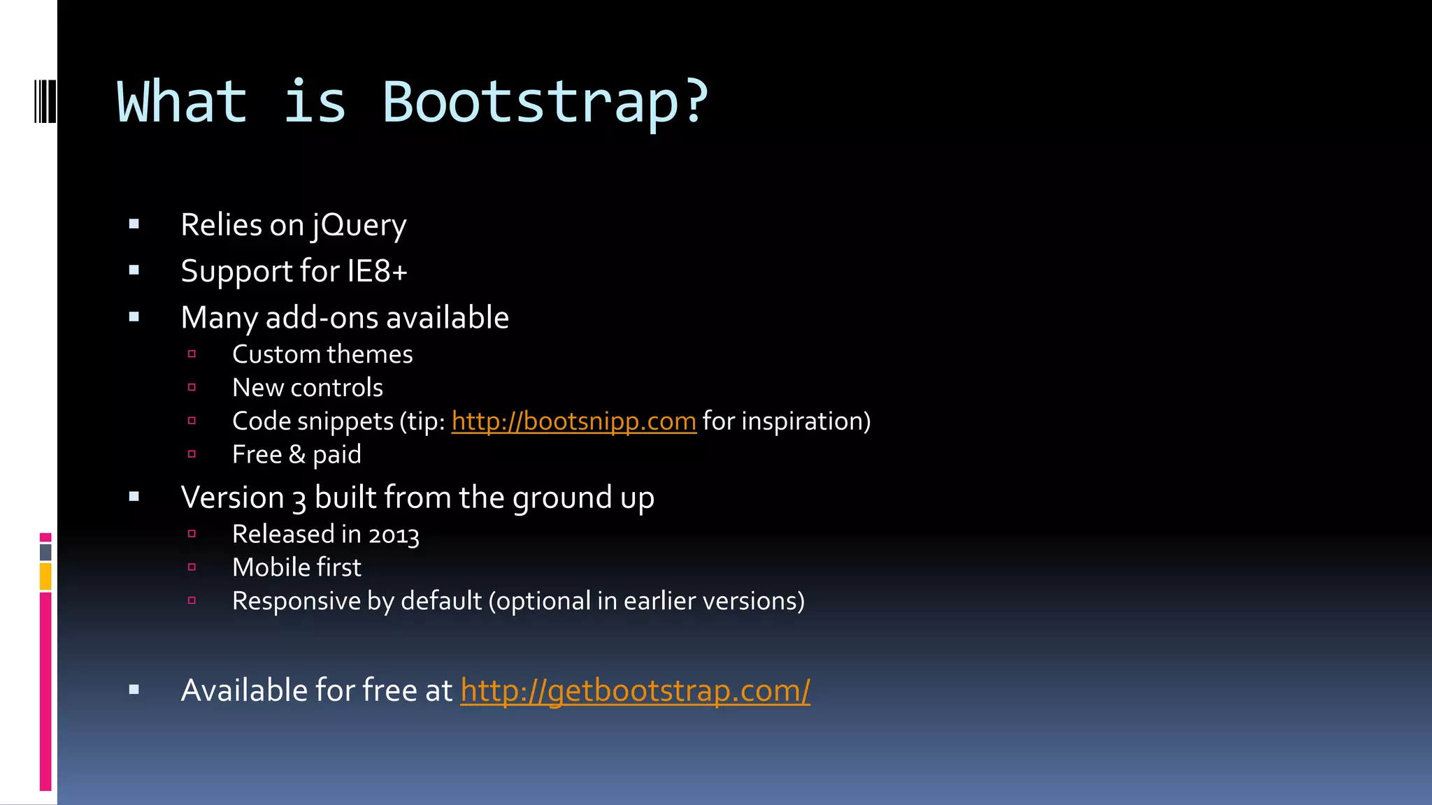 What is Bootstrap?
 Relies on jQuery
 Support for IE8+
 Many add-ons available
 Custom themes
 New controls
 Code snippets (tip: http://bootsnipp.com for inspiration)
 Free & paid
 Version 3 built from the ground up
 Released in 2013
 Mobile first
 Responsive by default (optional in earlier versions)
 Available for free at http://getbootstrap.com/
 