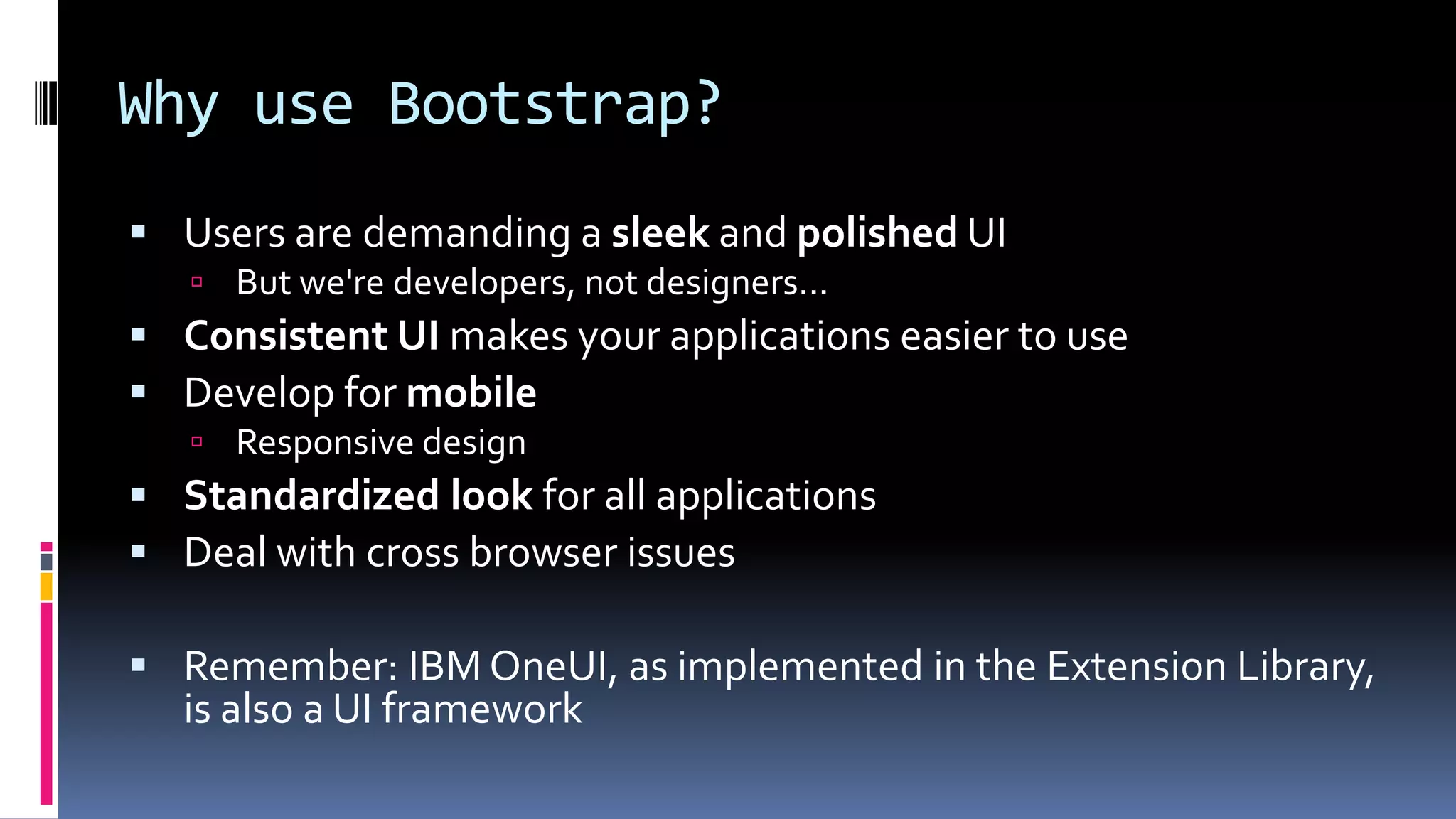 Why use Bootstrap?
 Users are demanding a sleek and polished UI
 But we're developers, not designers...
 Consistent UI makes your applications easier to use
 Develop for mobile
 Responsive design
 Standardized look for all applications
 Deal with cross browser issues
 Remember: IBM OneUI, as implemented in the Extension Library,
is also a UI framework
 
