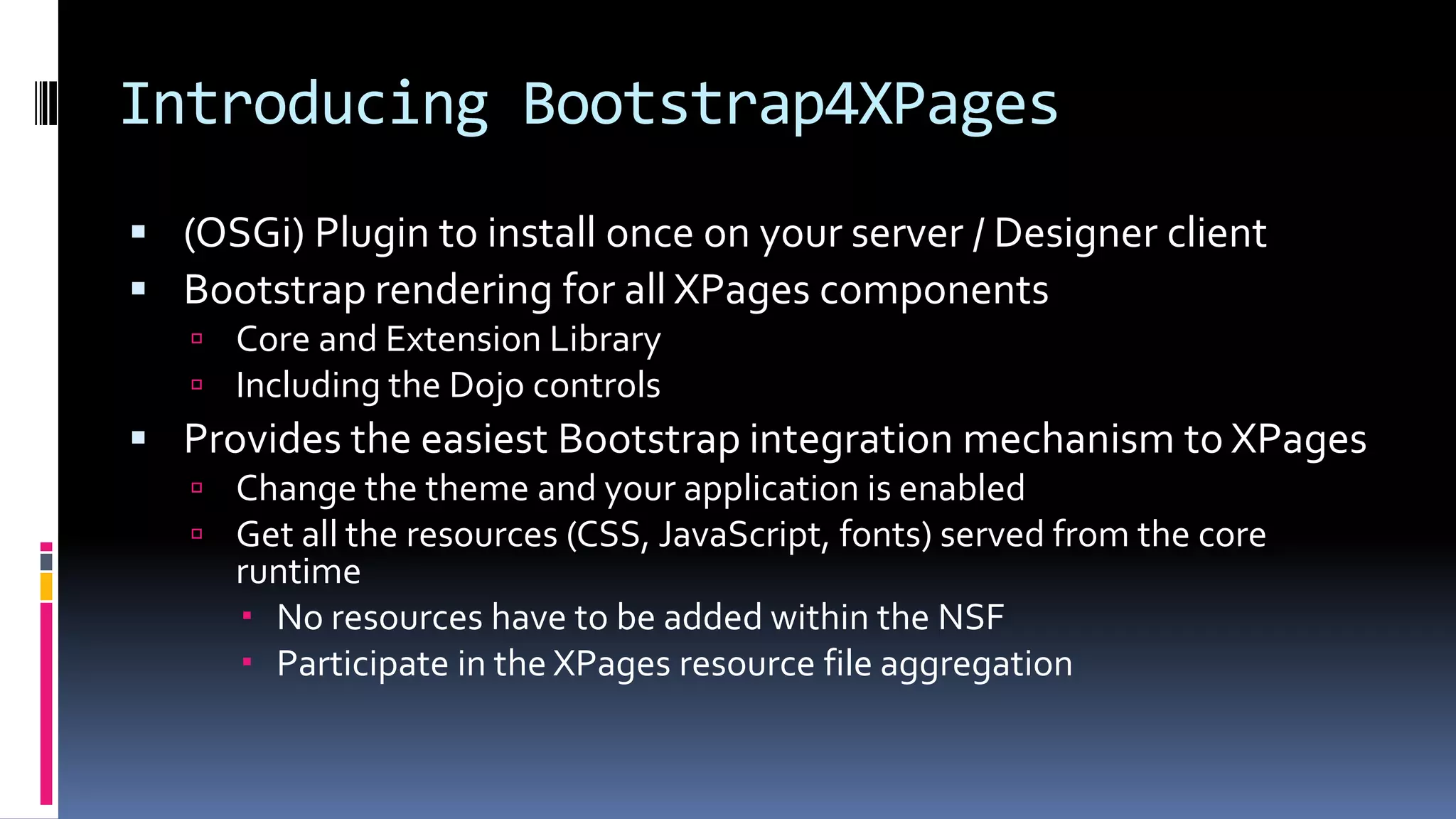 Introducing Bootstrap4XPages
 (OSGi) Plugin to install once on your server / Designer client
 Bootstrap rendering for all XPages components
 Core and Extension Library
 Including the Dojo controls
 Provides the easiest Bootstrap integration mechanism to XPages
 Change the theme and your application is enabled
 Get all the resources (CSS, JavaScript, fonts) served from the core
runtime
 No resources have to be added within the NSF
 Participate in the XPages resource file aggregation
 