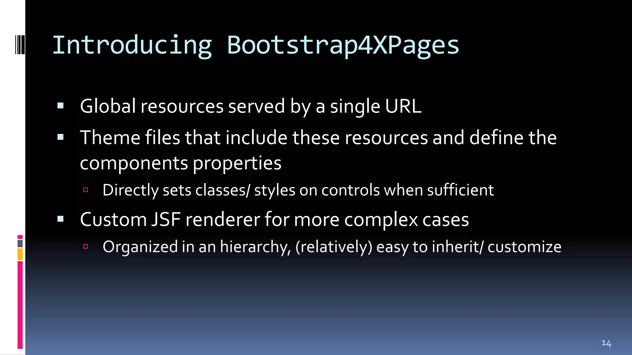 Introducing Bootstrap4XPages
 Global resources served by a single URL
 Theme files that include these resources and define the
components properties
 Directly sets classes/ styles on controls when sufficient
 Custom JSF renderer for more complex cases
 Organized in an hierarchy, (relatively) easy to inherit/ customize
14
 
