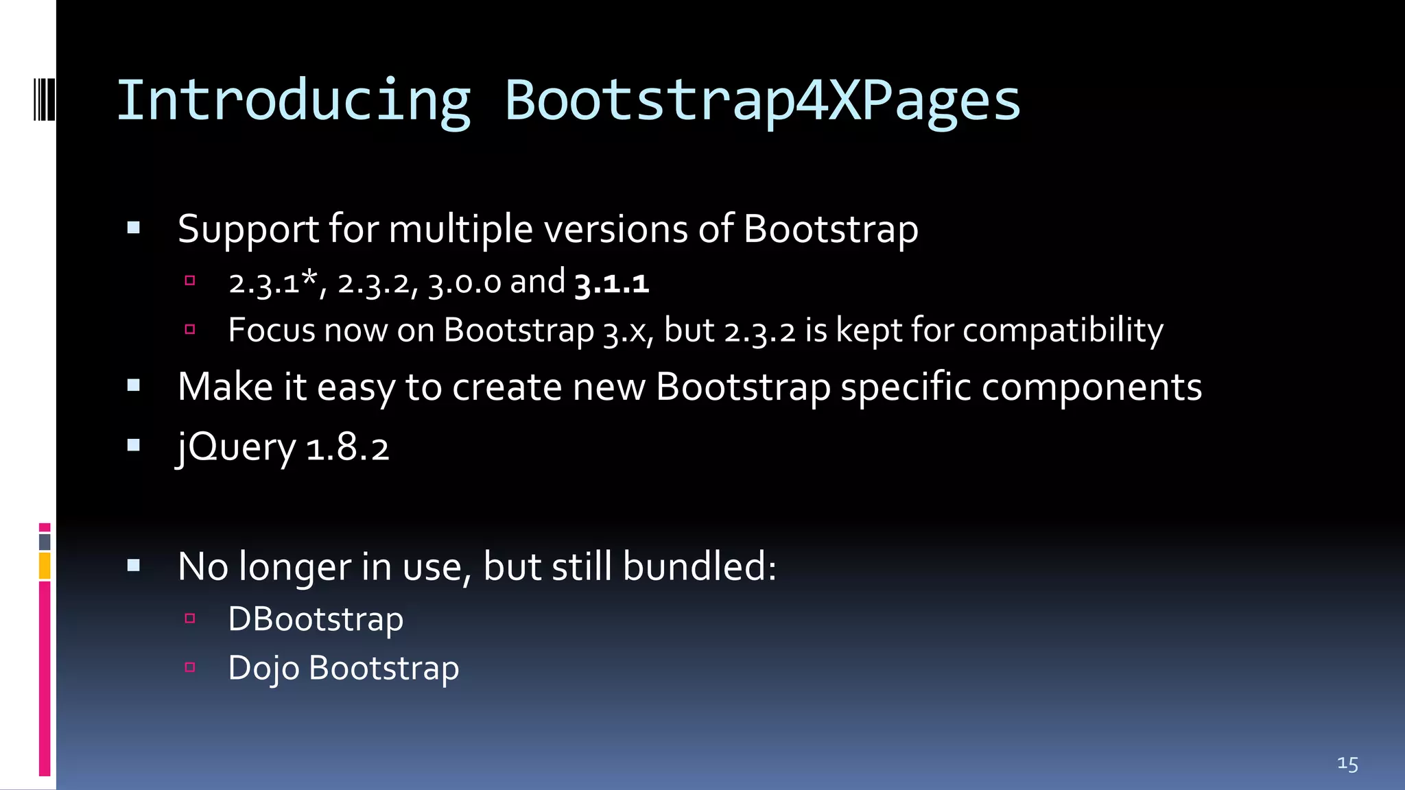 Introducing Bootstrap4XPages
 Support for multiple versions of Bootstrap
 2.3.1*, 2.3.2, 3.0.0 and 3.1.1
 Focus now on Bootstrap 3.x, but 2.3.2 is kept for compatibility
 Make it easy to create new Bootstrap specific components
 jQuery 1.8.2
 No longer in use, but still bundled:
 DBootstrap
 Dojo Bootstrap
15
 