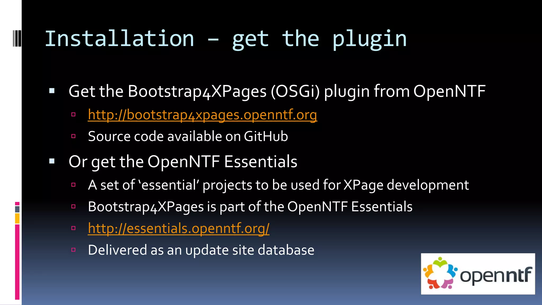 Installation – get the plugin
 Get the Bootstrap4XPages (OSGi) plugin from OpenNTF
 http://bootstrap4xpages.openntf.org
 Source code available on GitHub
 Or get the OpenNTF Essentials
 A set of ‘essential’ projects to be used for XPage development
 Bootstrap4XPages is part of the OpenNTF Essentials
 http://essentials.openntf.org/
 Delivered as an update site database
 