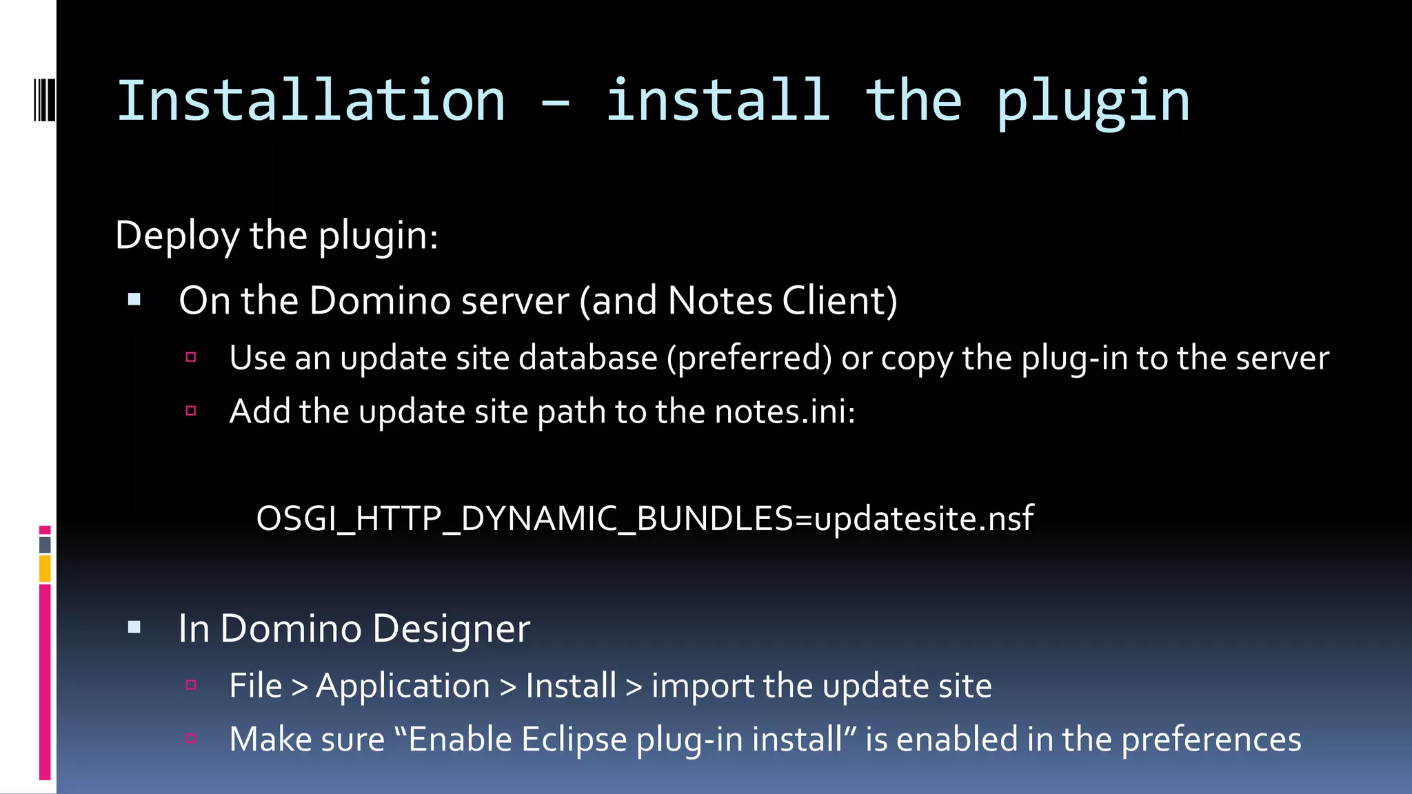 Installation – install the plugin
Deploy the plugin:
 On the Domino server (and Notes Client)
 Use an update site database (preferred) or copy the plug-in to the server
 Add the update site path to the notes.ini:
OSGI_HTTP_DYNAMIC_BUNDLES=updatesite.nsf
 In Domino Designer
 File > Application > Install > import the update site
 Make sure “Enable Eclipse plug-in install” is enabled in the preferences
 