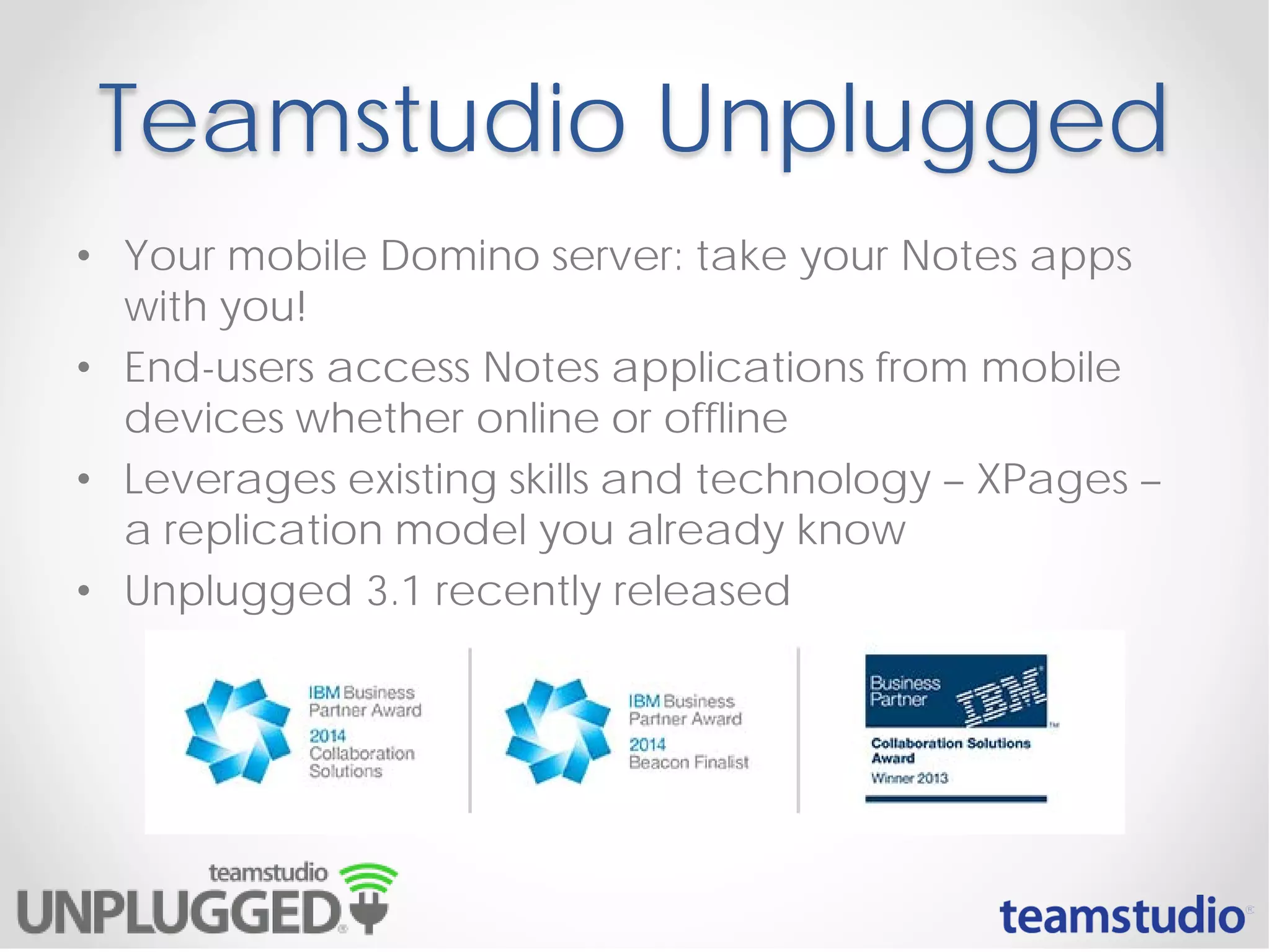 Teamstudio Unplugged
• Your mobile Domino server: take your Notes apps
with you!
• End-users access Notes applications from mobile
devices whether online or offline
• Leverages existing skills and technology – XPages –
a replication model you already know
• Unplugged 3.1 recently released
 