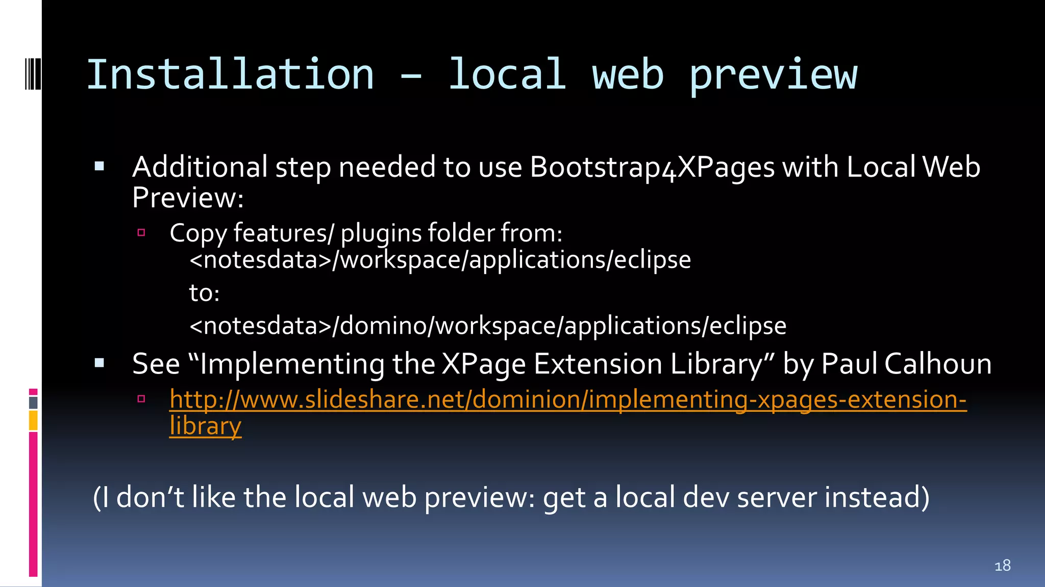 Installation – local web preview
 Additional step needed to use Bootstrap4XPages with LocalWeb
Preview:
 Copy features/ plugins folder from:
<notesdata>/workspace/applications/eclipse
to:
<notesdata>/domino/workspace/applications/eclipse
 See “Implementing the XPage Extension Library” by Paul Calhoun
 http://www.slideshare.net/dominion/implementing-xpages-extension-
library
(I don’t like the local web preview: get a local dev server instead)
18
 