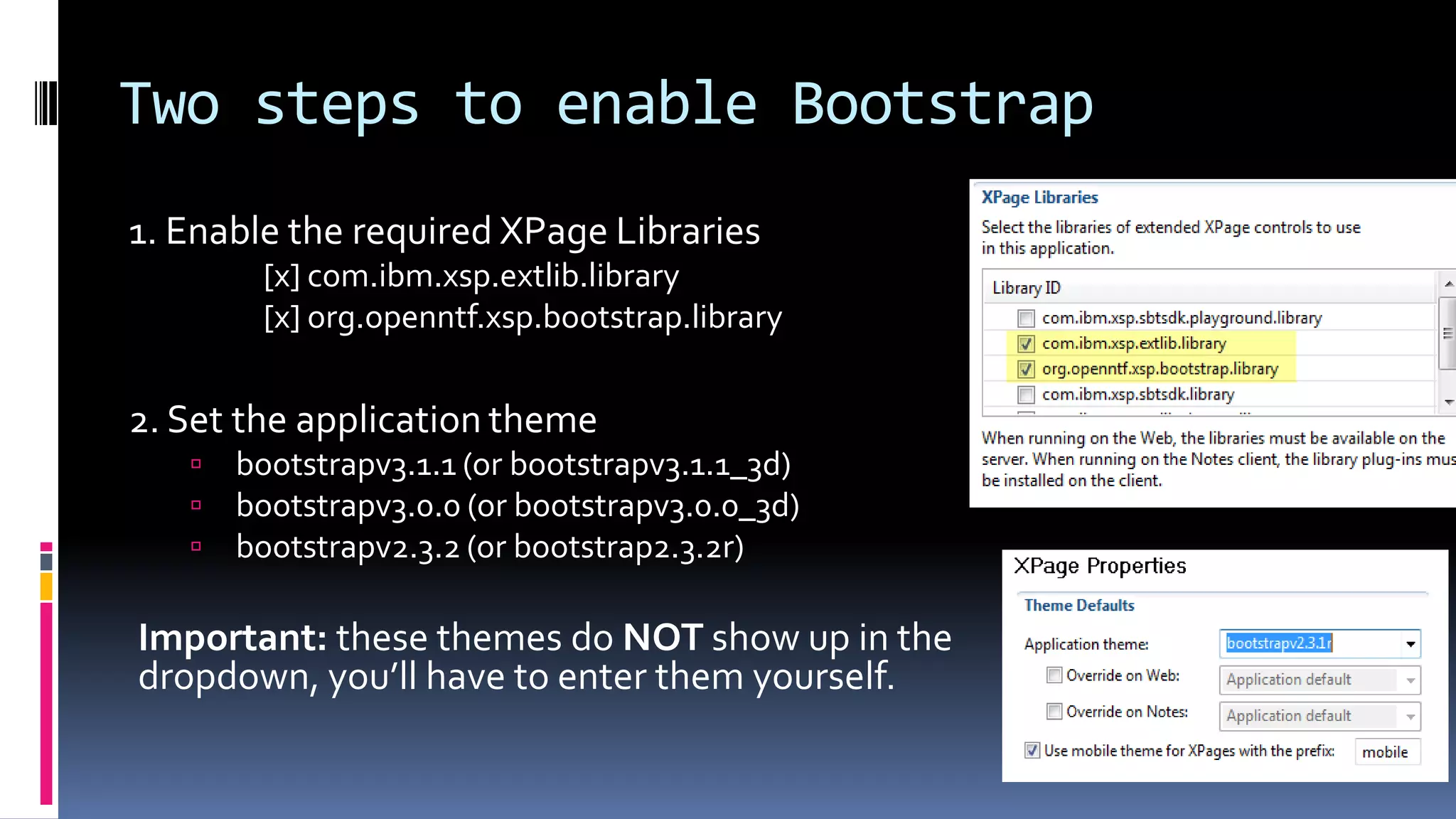 Two steps to enable Bootstrap
1. Enable the required XPage Libraries
[x] com.ibm.xsp.extlib.library
[x] org.openntf.xsp.bootstrap.library
2. Set the application theme
 bootstrapv3.1.1 (or bootstrapv3.1.1_3d)
 bootstrapv3.0.0 (or bootstrapv3.0.0_3d)
 bootstrapv2.3.2 (or bootstrap2.3.2r)
Important: these themes do NOT show up in the
dropdown, you’ll have to enter them yourself.
 